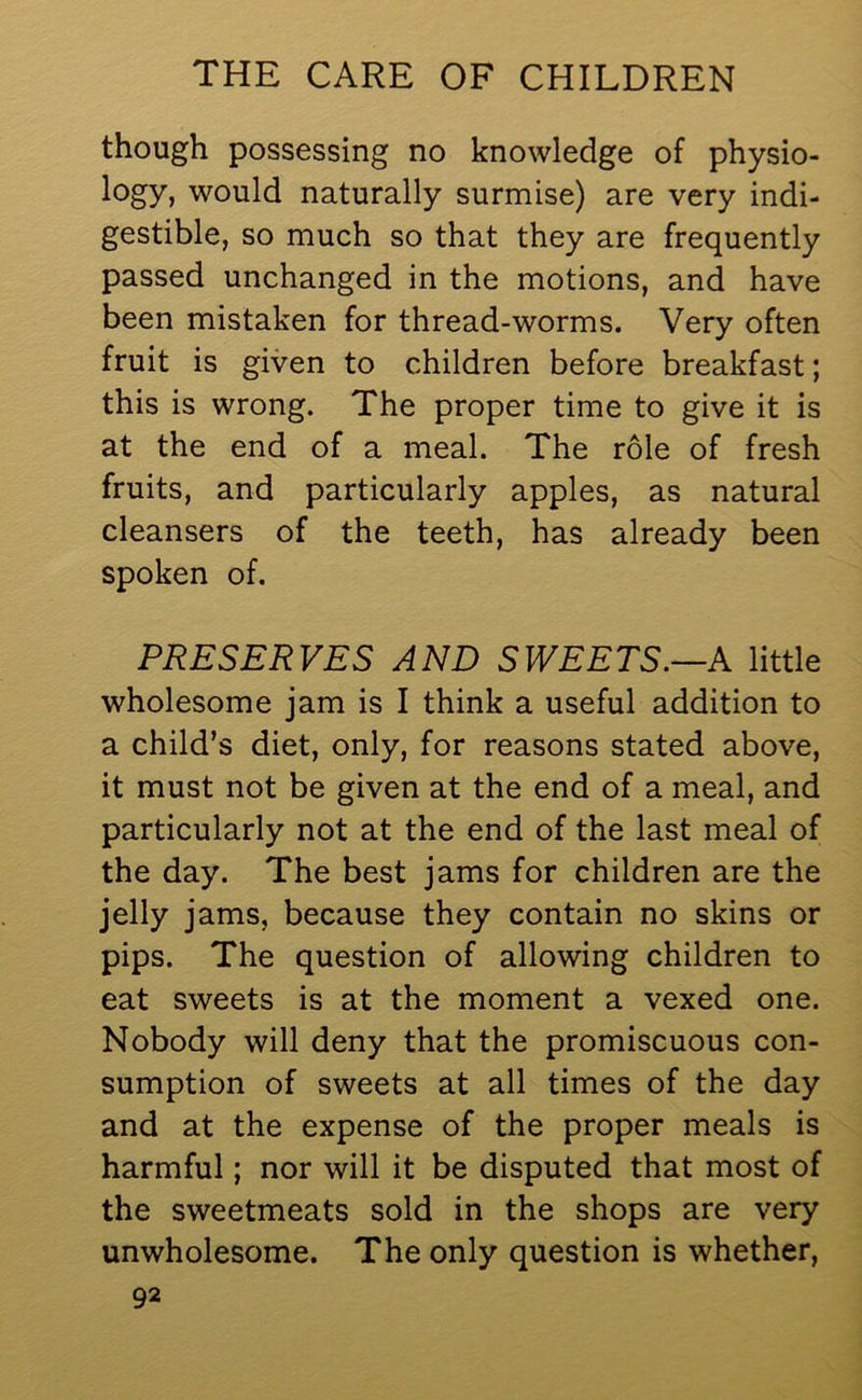 though possessing no knowledge of physio- logy, would naturally surmise) are very indi- gestible, so much so that they are frequently passed unchanged in the motions, and have been mistaken for thread-worms. Very often fruit is given to children before breakfast; this is wrong. The proper time to give it is at the end of a meal. The role of fresh fruits, and particularly apples, as natural cleansers of the teeth, has already been spoken of. PRESERVES AND SWEETS.—A little wholesome jam is I think a useful addition to a child’s diet, only, for reasons stated above, it must not be given at the end of a meal, and particularly not at the end of the last meal of the day. The best jams for children are the jelly jams, because they contain no skins or pips. The question of allowing children to eat sweets is at the moment a vexed one. Nobody will deny that the promiscuous con- sumption of sweets at all times of the day and at the expense of the proper meals is harmful; nor will it be disputed that most of the sweetmeats sold in the shops are very unwholesome. The only question is whether,