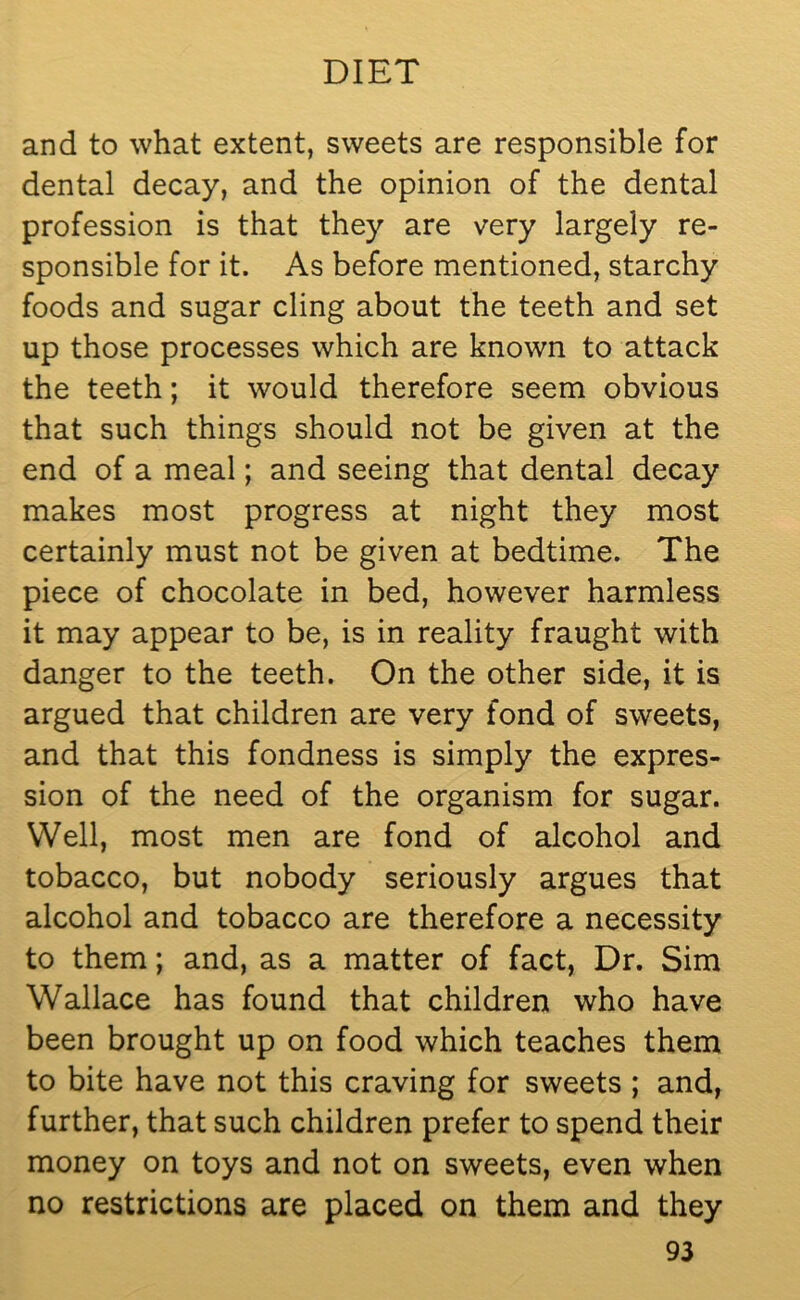 and to what extent, sweets are responsible for dental decay, and the opinion of the dental profession is that they are very largely re- sponsible for it. As before mentioned, starchy foods and sugar cling about the teeth and set up those processes which are known to attack the teeth; it would therefore seem obvious that such things should not be given at the end of a meal; and seeing that dental decay makes most progress at night they most certainly must not be given at bedtime. The piece of chocolate in bed, however harmless it may appear to be, is in reality fraught with danger to the teeth. On the other side, it is argued that children are very fond of sweets, and that this fondness is simply the expres- sion of the need of the organism for sugar. Well, most men are fond of alcohol and tobacco, but nobody seriously argues that alcohol and tobacco are therefore a necessity to them; and, as a matter of fact, Dr. Sim Wallace has found that children who have been brought up on food which teaches them to bite have not this craving for sweets ; and, further, that such children prefer to spend their money on toys and not on sweets, even when no restrictions are placed on them and they