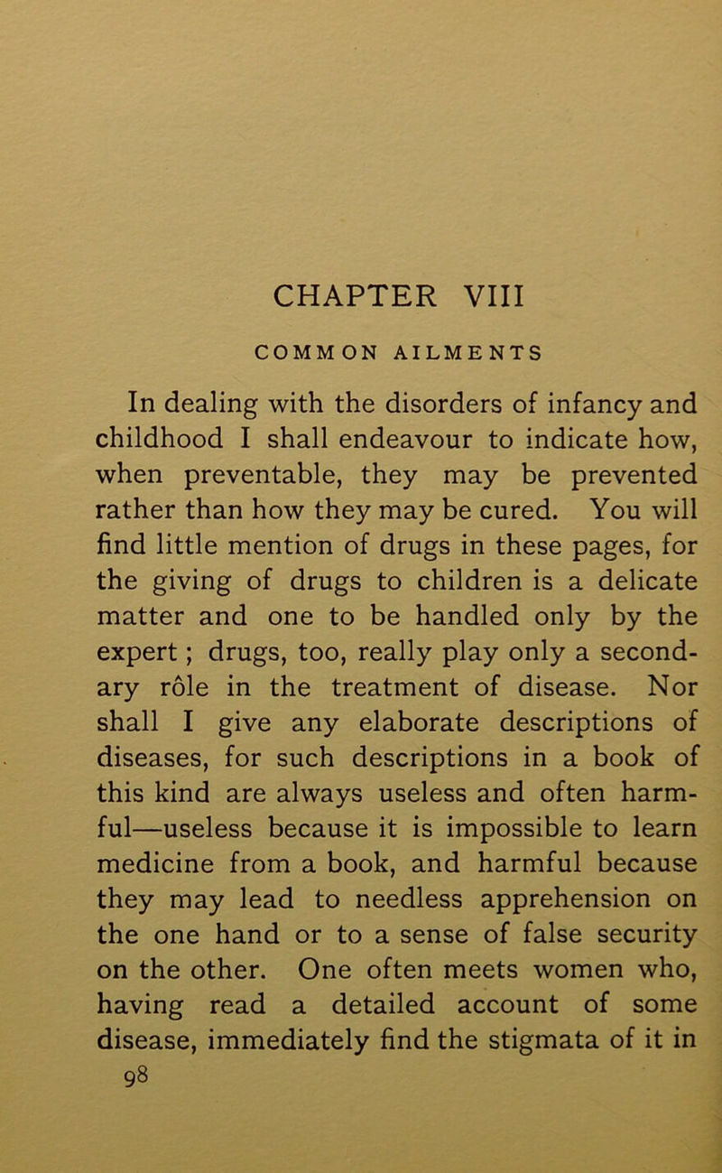 CHAPTER VIII COMMON AILMENTS In dealing with the disorders of infancy and childhood I shall endeavour to indicate how, when preventable, they may be prevented rather than how they may be cured. You will find little mention of drugs in these pages, for the giving of drugs to children is a delicate matter and one to be handled only by the expert; drugs, too, really play only a second- ary role in the treatment of disease. Nor shall I give any elaborate descriptions of diseases, for such descriptions in a book of this kind are always useless and often harm- ful—useless because it is impossible to learn medicine from a book, and harmful because they may lead to needless apprehension on the one hand or to a sense of false security on the other. One often meets women who, having read a detailed account of some disease, immediately find the stigmata of it in