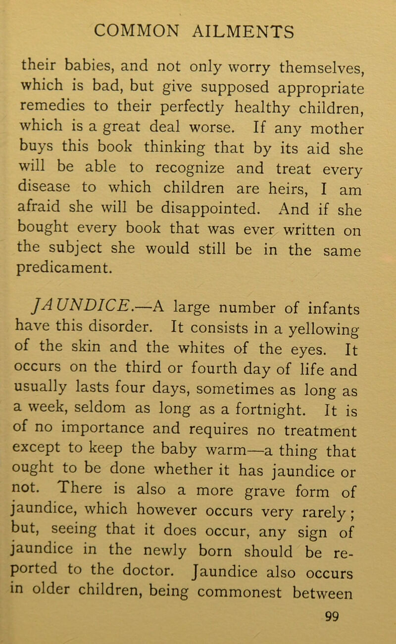 their babies, and not only worry themselves, which is bad, but give supposed appropriate remedies to their perfectly healthy children, which is a great deal worse. If any mother buys this book thinking that by its aid she will be able to recognize and treat every disease to which children are heirs, I am afraid she will be disappointed. And if she bought every book that was ever written on the subject she would still be in the same predicament. JAUNDICE.—A large number of infants have this disorder. It consists in a yellowing of the skin and the whites of the eyes. It occurs on the third or fourth day of life and usually lasts four days, sometimes as long as a week, seldom as long as a fortnight. It is of no importance and requires no treatment except to keep the baby warm—a thing that ought to be done whether it has jaundice or not. There is also a more grave form of jaundice, which however occurs very rarely ; but, seeing that it does occur, any sign of jaundice in the newly born should be re- ported to the doctor. Jaundice also occurs in older children, being commonest between