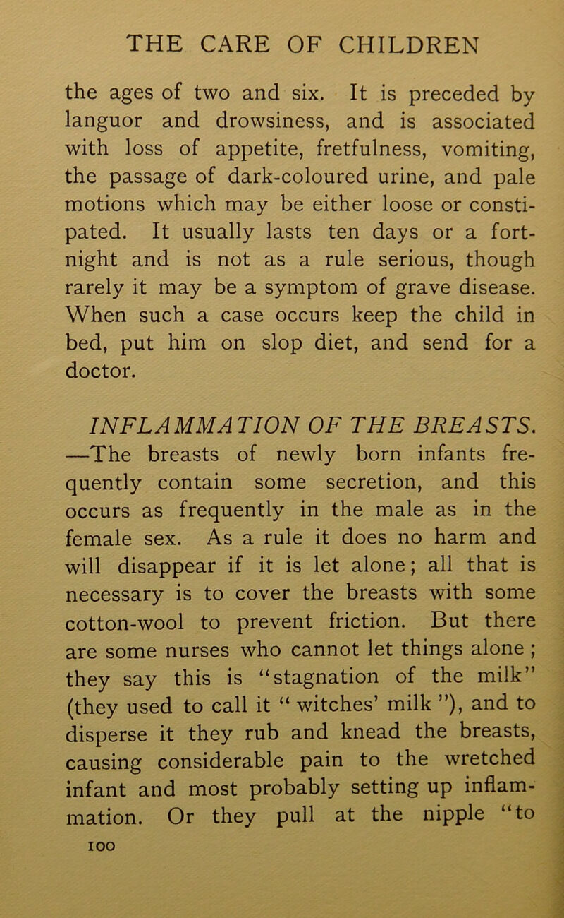 the ages of two and six. It is preceded by languor and drowsiness, and is associated with loss of appetite, fretfulness, vomiting, the passage of dark-coloured urine, and pale motions which may be either loose or consti- pated. It usually lasts ten days or a fort- night and is not as a rule serious, though rarely it may be a symptom of grave disease. When such a case occurs keep the child in bed, put him on slop diet, and send for a doctor. INFLAMMATION OF THE BREASTS. —The breasts of newly born infants fre- quently contain some secretion, and this occurs as frequently in the male as in the female sex. As a rule it does no harm and will disappear if it is let alone; all that is necessary is to cover the breasts with some cotton-wool to prevent friction. But there are some nurses who cannot let things alone ; they say this is “stagnation of the milk” (they used to call it “ witches’ milk ”), and to disperse it they rub and knead the breasts, causing considerable pain to the wretched infant and most probably setting up inflam- mation. Or they pull at the nipple “to ioo