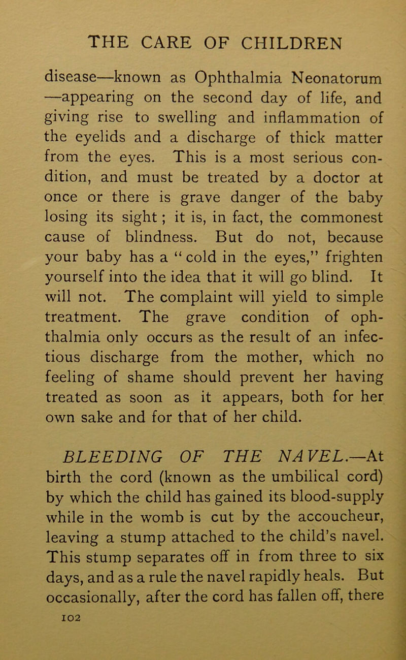 disease—known as Ophthalmia Neonatorum —appearing on the second day of life, and giving rise to swelling and inflammation of the eyelids and a discharge of thick matter from the eyes. This is a most serious con- dition, and must be treated by a doctor at once or there is grave danger of the baby losing its sight; it is, in fact, the commonest cause of blindness. But do not, because your baby has a “ cold in the eyes,” frighten yourself into the idea that it will go blind. It will not. The complaint will yield to simple treatment. The grave condition of oph- thalmia only occurs as the result of an infec- tious discharge from the mother, which no feeling of shame should prevent her having treated as soon as it appears, both for her own sake and for that of her child. BLEEDING OF THE NAVEL.—At birth the cord (known as the umbilical cord) by which the child has gained its blood-supply while in the womb is cut by the accoucheur, leaving a stump attached to the child’s navel. This stump separates off in from three to six days, and as a rule the navel rapidly heals. But occasionally, after the cord has fallen off, there