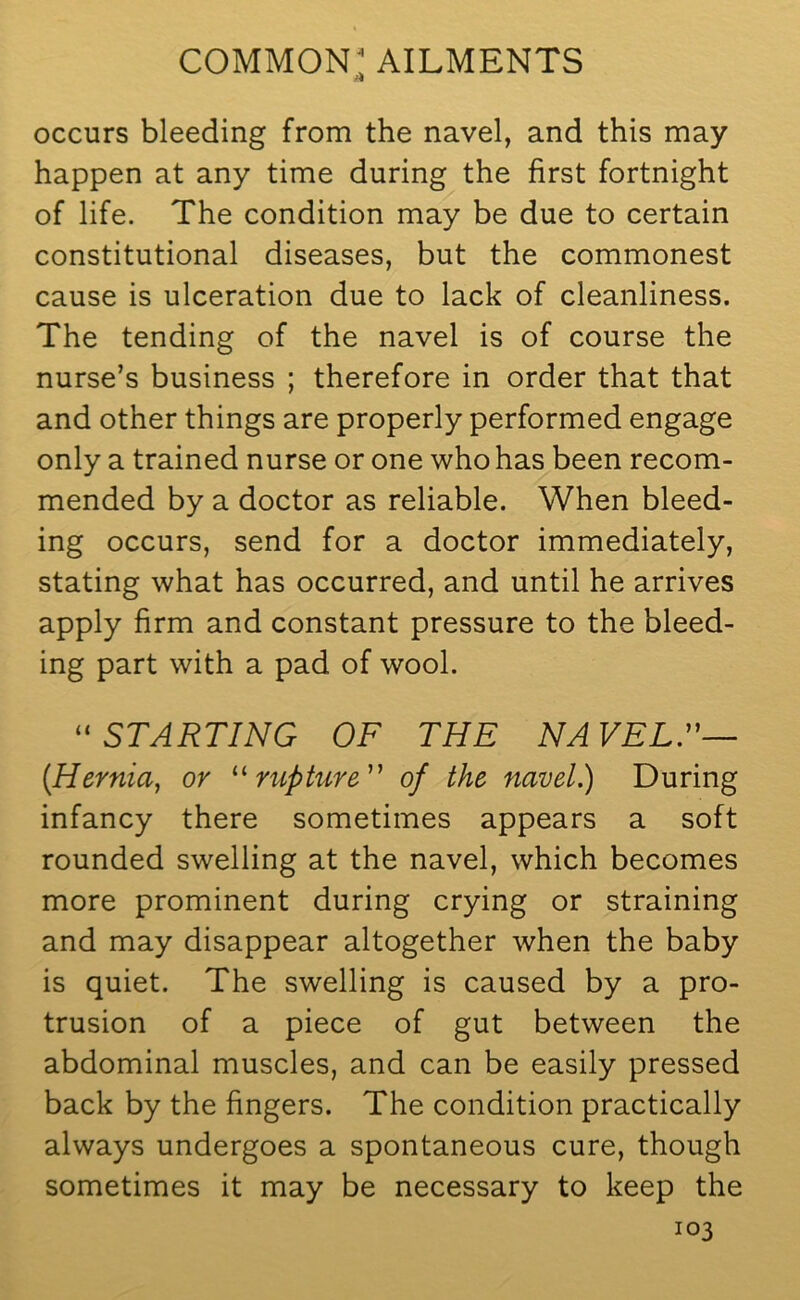 occurs bleeding from the navel, and this may happen at any time during the first fortnight of life. The condition may be due to certain constitutional diseases, but the commonest cause is ulceration due to lack of cleanliness. The tending of the navel is of course the nurse’s business ; therefore in order that that and other things are properly performed engage only a trained nurse or one who has been recom- mended by a doctor as reliable. When bleed- ing occurs, send for a doctor immediately, stating what has occurred, and until he arrives apply firm and constant pressure to the bleed- ing part with a pad of wool. “STARTING OF THE NAVEL.”— (Hernia, or “rupture ” of the navel.) During infancy there sometimes appears a soft rounded swelling at the navel, which becomes more prominent during crying or straining and may disappear altogether when the baby is quiet. The swelling is caused by a pro- trusion of a piece of gut between the abdominal muscles, and can be easily pressed back by the fingers. The condition practically always undergoes a spontaneous cure, though sometimes it may be necessary to keep the