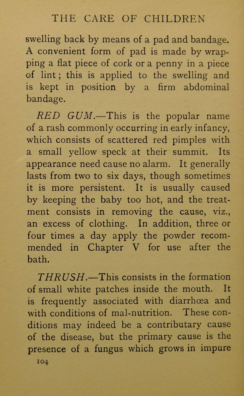 swelling back by means of a pad and bandage. A convenient form of pad is made by wrap- ping a flat piece of cork or a penny in a piece of lint; this is applied to the swelling and is kept in position by a firm abdominal bandage. RED GUM.—This is the popular name of a rash commonly occurring in early infancy, which consists of scattered red pimples with a small yellow speck at their summit. Its appearance need cause no alarm. It generally lasts from two to six days, though sometimes it is more persistent. It is usually caused by keeping the baby too hot, and the treat- ment consists in removing the cause, viz., an excess of clothing. In addition, three or four times a day apply the powder recom- mended in Chapter V for use after the bath. THRUSH.—This consists in the formation of small white patches inside the mouth. It is frequently associated with diarrhoea and with conditions of mal-nutrition. These con- ditions may indeed be a contributary cause of the disease, but the primary cause is the presence of a fungus which grows in impure