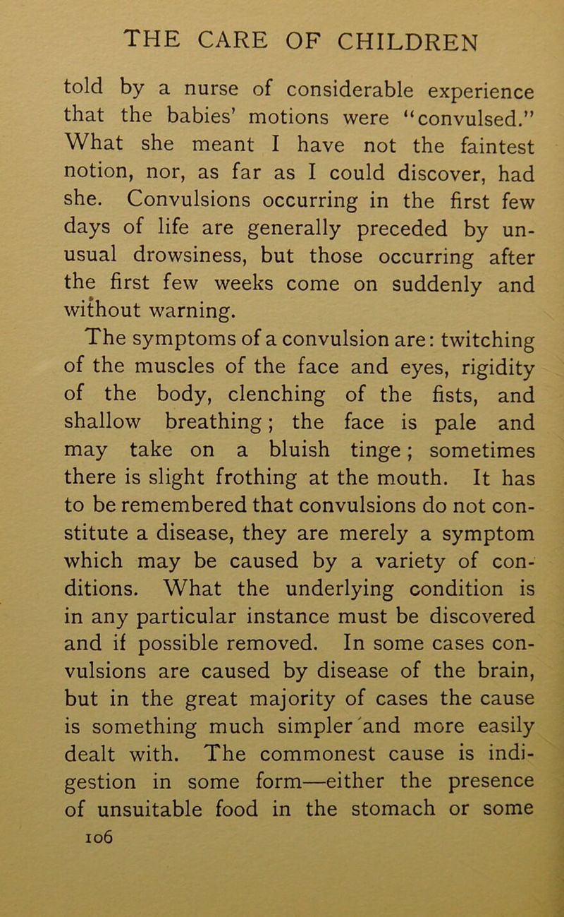 told by a nurse of considerable experience that the babies’ motions were “convulsed.” What she meant I have not the faintest notion, nor, as far as I could discover, had she. Convulsions occurring in the first few days of life are generally preceded by un- usual drowsiness, but those occurring after the first few weeks come on suddenly and without warning. The symptoms of a convulsion are: twitching of the muscles of the face and eyes, rigidity of the body, clenching of the fists, and shallow breathing; the face is pale and may take on a bluish tinge; sometimes there is slight frothing at the mouth. It has to be remembered that convulsions do not con- stitute a disease, they are merely a symptom which may be caused by a variety of con- ditions. What the underlying condition is in any particular instance must be discovered and if possible removed. In some cases con- vulsions are caused by disease of the brain, but in the great majority of cases the cause is something much simpler and more easily dealt with. The commonest cause is indi- gestion in some form—either the presence of unsuitable food in the stomach or some