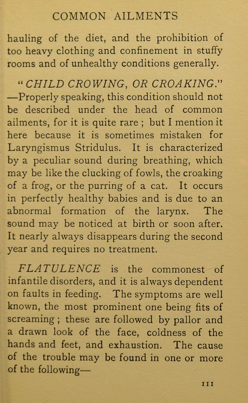 hauling of the diet, and the prohibition of too heavy clothing and confinement in stuffy rooms and of unhealthy conditions generally. “ CHILD CROWING, OR CROAKING.” —Properly speaking, this condition should not be described under the head of common ailments, for it is quite rare ; but I mention it here because it is sometimes mistaken for Laryngismus Stridulus. It is characterized by a peculiar sound during breathing, which may be like the clucking of fowls, the croaking of a frog, or the purring of a cat. It occurs in perfectly healthy babies and is due to an abnormal formation of the larynx. The sound may be noticed at birth or soon after. It nearly always disappears during the second year and requires no treatment. FLATULENCE is the commonest of infantile disorders, and it is always dependent on faults in feeding. The symptoms are well known, the most prominent one being fits of screaming ; these are followed by pallor and a drawn look of the face, coldness of the hands and feet, and exhaustion. The cause of the trouble may be found in one or more of the following—