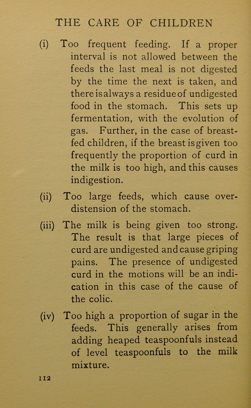 (i) Too frequent feeding. If a proper interval is not allowed between the feeds the last meal is not digested by the time the next is taken, and there is always a residue of undigested food in the stomach. This sets up fermentation, with the evolution of gas. Further, in the case of breast- fed children, if the breast isgiven too frequently the proportion of curd in the milk is too high, and this causes indigestion. (ii) Too large feeds, which cause over- distension of the stomach. (iii) The milk is being given too strong. The result is that large pieces of curd are undigested and cause griping pains. The presence of undigested curd in the motions will be an indi- cation in this case of the cause of the colic. (iv) Too high a proportion of sugar in the feeds. This generally arises from adding heaped teaspoonfuls instead of level teaspoonfuls to the milk mixture.
