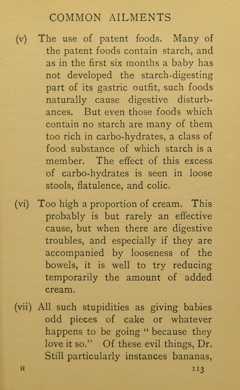 (v) The use of patent foods. Many of the patent foods contain starch, and as in the first six months a baby has not developed the starch-digesting part of its gastric outfit, such foods naturally cause digestive disturb- ances. But even those foods which contain no starch are many of them too rich in carbo-hydrates, a class of food substance of which starch is a member. The effect of this excess of carbo-hydrates is seen in loose stools, flatulence, and colic. (vi) Too high a proportion of cream. This probably is but rarely an effective cause, but when there are digestive troubles, and especially if they are accompanied by looseness of the bowels, it is well to try reducing temporarily the amount of added cream. (vii) All such stupidities as giving babies odd pieces of cake or whatever happens to be going “ because they love it so.” Of these evil things, Dr. Still particularly instances bananas,