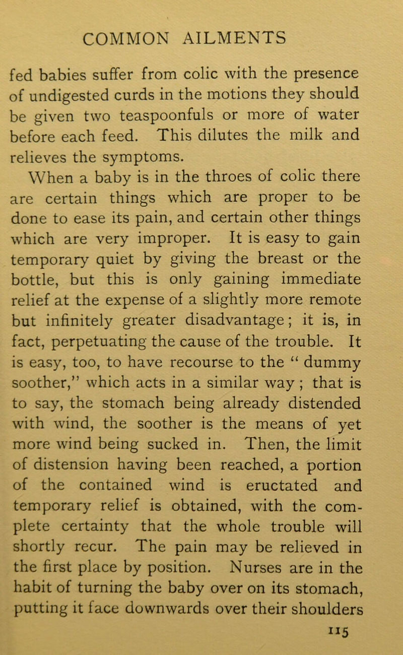 fed babies suffer from colic with the presence of undigested curds in the motions they should be given two teaspoonfuls or more of water before each feed. This dilutes the milk and relieves the symptoms. When a baby is in the throes of colic there are certain things which are proper to be done to ease its pain, and certain other things which are very improper. It is easy to gain temporary quiet by giving the breast or the bottle, but this is only gaining immediate relief at the expense of a slightly more remote but infinitely greater disadvantage; it is, in fact, perpetuating the cause of the trouble. It is easy, too, to have recourse to the “ dummy soother,” which acts in a similar way ; that is to say, the stomach being already distended with wind, the soother is the means of yet more wind being sucked in. Then, the limit of distension having been reached, a portion of the contained wind is eructated and temporary relief is obtained, with the com- plete certainty that the whole trouble will shortly recur. The pain may be relieved in the first place by position. Nurses are in the habit of turning the baby over on its stomach, putting it face downwards over their shoulders XI5
