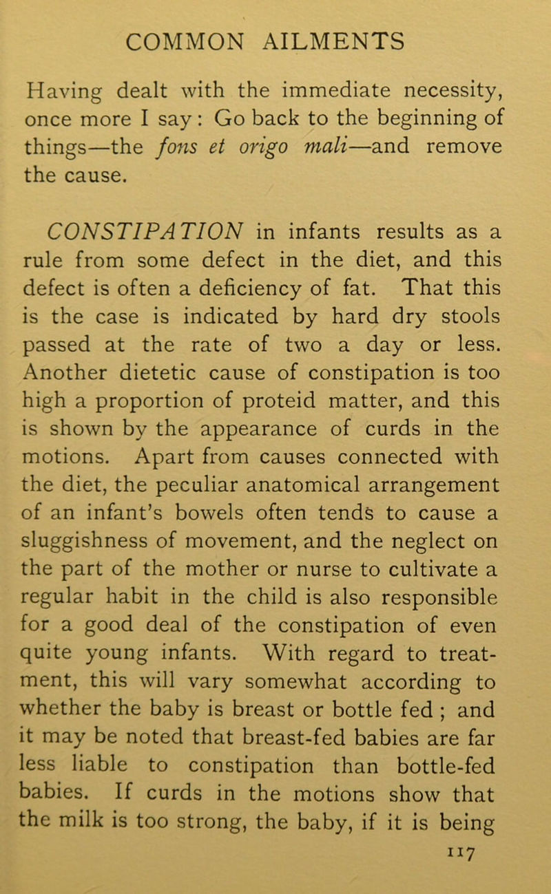 Having dealt with the immediate necessity, once more I say: Go back to the beginning of things—the fons et origo mali—and remove the cause. CONSTIPATION in infants results as a rule from some defect in the diet, and this defect is often a deficiency of fat. That this is the case is indicated by hard dry stools passed at the rate of two a day or less. Another dietetic cause of constipation is too high a proportion of proteid matter, and this is shown by the appearance of curds in the motions. Apart from causes connected with the diet, the peculiar anatomical arrangement of an infant’s bowels often tends to cause a sluggishness of movement, and the neglect on the part of the mother or nurse to cultivate a regular habit in the child is also responsible for a good deal of the constipation of even quite young infants. With regard to treat- ment, this will vary somewhat according to whether the baby is breast or bottle fed ; and it may be noted that breast-fed babies are far less liable to constipation than bottle-fed babies. If curds in the motions show that the milk is too strong, the baby, if it is being