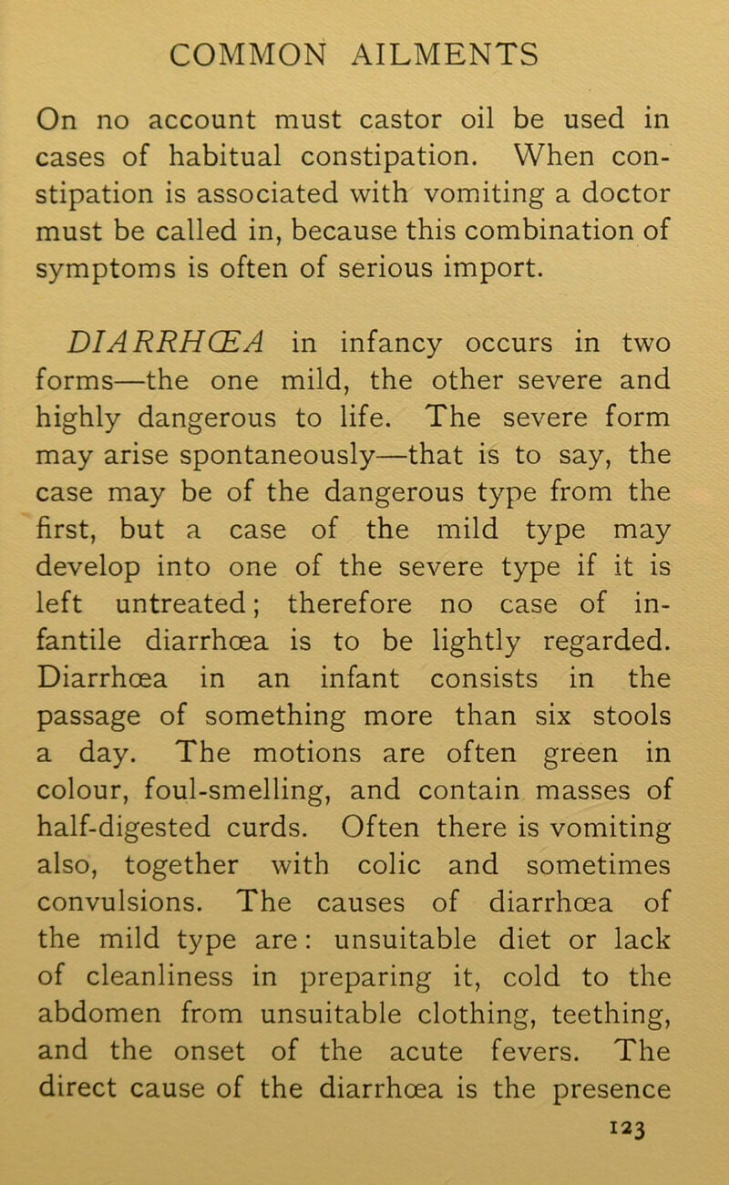 On no account must castor oil be used in cases of habitual constipation. When con- stipation is associated with vomiting a doctor must be called in, because this combination of symptoms is often of serious import. DIARRHCEA in infancy occurs in two forms—the one mild, the other severe and highly dangerous to life. The severe form may arise spontaneously—that is to say, the case may be of the dangerous type from the first, but a case of the mild type may develop into one of the severe type if it is left untreated; therefore no case of in- fantile diarrhoea is to be lightly regarded. Diarrhoea in an infant consists in the passage of something more than six stools a day. The motions are often green in colour, foul-smelling, and contain masses of half-digested curds. Often there is vomiting also, together with colic and sometimes convulsions. The causes of diarrhoea of the mild type are: unsuitable diet or lack of cleanliness in preparing it, cold to the abdomen from unsuitable clothing, teething, and the onset of the acute fevers. The direct cause of the diarrhoea is the presence