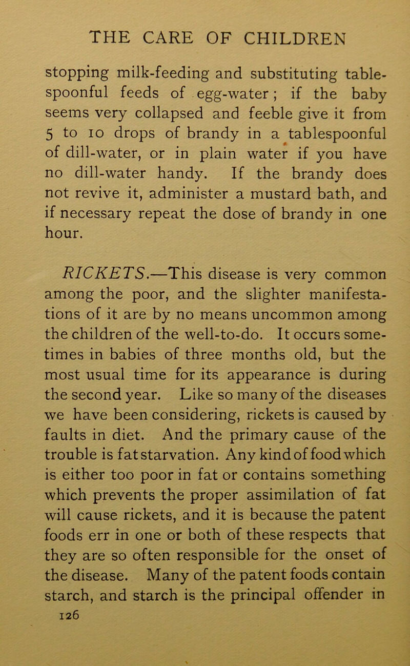 stopping milk-feeding and substituting table- spoonful feeds of egg-water; if the baby seems very collapsed and feeble give it from 5 to io drops of brandy in a tablespoonful of dill-water, or in plain water if you have no dill-water handy. If the brandy does not revive it, administer a mustard bath, and if necessary repeat the dose of brandy in one hour. RICKETS.—This disease is very common among the poor, and the slighter manifesta- tions of it are by no means uncommon among the children of the well-to-do. It occurs some- times in babies of three months old, but the most usual time for its appearance is during the second year. Like so many of the diseases we have been considering, rickets is caused by faults in diet. And the primary cause of the trouble is fat starvation. Any kind of food which is either too poor in fat or contains something which prevents the proper assimilation of fat will cause rickets, and it is because the patent foods err in one or both of these respects that they are so often responsible for the onset of the disease. Many of the patent foods contain starch, and starch is the principal offender in