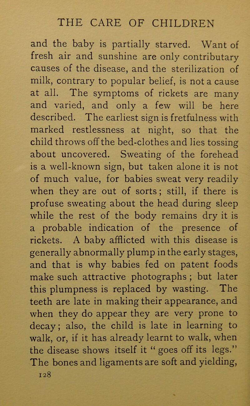 and the baby is partially starved. Want of fresh air and sunshine are only contributary causes of the disease, and the sterilization of milk, contrary to popular belief, is not a cause at all. The symptoms of rickets are many and varied, and only a few will be here described. The earliest sign is fretfulness with marked restlessness at night, so that the child throws off the bed-clothes and lies tossing about uncovered. Sweating of the forehead is a well-known sign, but taken alone it is not of much value, for babies sweat very readily when they are out of sorts; still, if there is profuse sweating about the head during sleep while the rest of the body remains dry it is a probable indication of the presence of rickets. A baby afflicted with this disease is generally abnormally plump in the early stages, and that is why babies fed on patent foods make such attractive photographs ; but later this plumpness is replaced by wasting. The teeth are late in making their appearance, and when they do appear they are very prone to decay; also, the child is late in learning to walk, or, if it has already learnt to walk, when the disease shows itself it “ goes off its legs.” The bones and ligaments are soft and yielding,