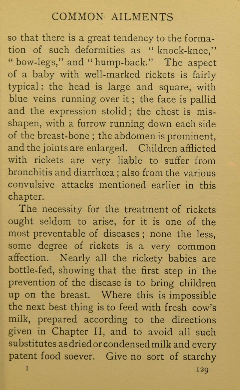 so that there is a great tendency to the forma- tion of such deformities as “ knock-knee,” “ bow-legs,” and “ hump-back.” The aspect of a baby with well-marked rickets is fairly typical: the head is large and square, with blue veins running over it; the face is pallid and the expression stolid; the chest is mis- shapen, with a furrow running down each side of the breast-bone ; the abdomen is prominent, and the j oints are enlarged. Children afflicted with rickets are very liable to suffer from bronchitis and diarrhoea ; also from the various convulsive attacks mentioned earlier in this chapter. The necessity for the treatment of rickets ought seldom to arise, for it is one of the most preventable of diseases ; none the less, some degree of rickets is a very common affection. Nearly all the rickety babies are bottle-fed, showing that the first step in the prevention of the disease is to bring children up on the breast. Where this is impossible the next best thing is to feed with fresh cow’s milk, prepared according to the directions given in Chapter II, and to avoid all such substitutes as dried or condensed milk and every patent food soever. Give no sort of starchy