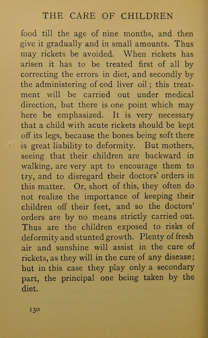 food till the age of nine months, and then give it gradually and in small amounts. Thus may rickets be avoided. When rickets has arisen it has to be treated first of all by correcting the errors in diet, and secondly by the administering of cod liver oil; this treat- ment will be carried out under medical direction, but there is one point which may here be emphasized. It is very necessary that a child with acute rickets should be kept off its legs, because the bones being soft there is great liability to deformity. But mothers, seeing that their children are backward in walking, are very apt to encourage them to try, and to disregard their doctors’ orders in this matter. Or, short of this, they often do not realize the importance of keeping their children off their feet, and so the doctors’ orders are by no means strictly carried out. Thus are the children exposed to risks of deformity and stunted growth. Plenty of fresh air and sunshine will assist in the cure of rickets, as they will in the cure of any disease; but in this case they play only a secondary part, the principal one being taken by the diet.