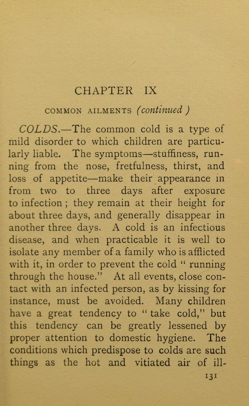 CHAPTER IX common ailments (continued) COLDS.—The common cold is a type of mild disorder to which children are particu- larly liable. The symptoms—stuffiness, run- ning from the nose, fretfulness, thirst, and loss of appetite—make their appearance in from two to three days after exposure to infection ; they remain at their height for about three days, and generally disappear in another three days. A cold is an infectious disease, and when practicable it is well to isolate any member of a family who is afflicted with it, in order to prevent the cold “ running through the house.” At all events, close con- tact with an infected person, as by kissing for instance, must be avoided. Many children have a great tendency to “ take cold,” but this tendency can be greatly lessened by proper attention to domestic hygiene. The conditions which predispose to colds are such things as the hot and vitiated air of ill-