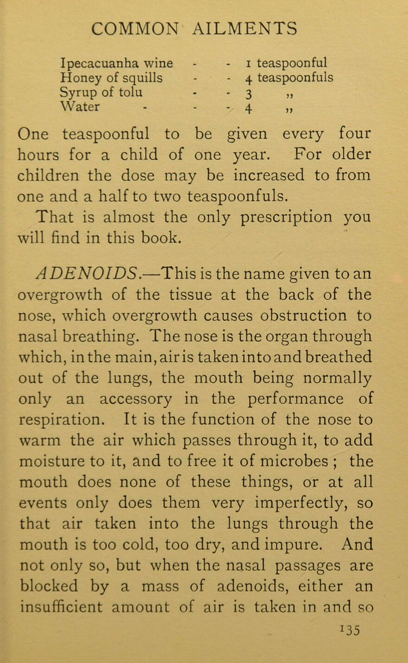 Ipecacuanha wine Honey of squills Syrup of tolu Water i teaspoonful 4 teaspoonfuls 3 4 One teaspoonful to be given every four hours for a child of one year. For older children the dose may be increased to from one and a half to two teaspoonfuls. That is almost the only prescription you will find in this book. ADENOIDS.—This is the name given to an overgrowth of the tissue at the back of the nose, which overgrowth causes obstruction to nasal breathing. The nose is the organ through which, in the main, air is taken into and breathed out of the lungs, the mouth being normally only an accessory in the performance of respiration. It is the function of the nose to warm the air which passes through it, to add moisture to it, and to free it of microbes ; the mouth does none of these things, or at all events only does them very imperfectly, so that air taken into the lungs through the mouth is too cold, too dry, and impure. And not only so, but when the nasal passages are blocked by a mass of adenoids, either an insufficient amount of air is taken in and so J35