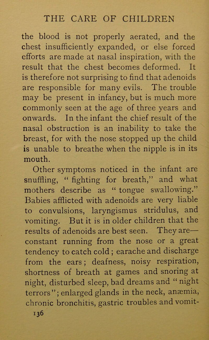 the blood is not properly aerated, and the chest insufficiently expanded, or else forced efforts are made at nasal inspiration, with the result that the chest becomes deformed. It is therefore not surprising to find that adenoids are responsible for many evils. The trouble may be present in infancy, but is much more commonly seen at the age of three years and onwards. In the infant the chief result of the nasal obstruction is an inability to take the breast, for with the nose stopped up the child is unable to breathe when the nipple is in its mouth. Other symptoms noticed in the infant are snuffling, “ fighting for breath,” and what mothers describe as “ tongue swallowing.” Babies afflicted with adenoids are very liable to convulsions, laryngismus stridulus, and vomiting. But it is in older children that the results of adenoids are best seen. They are— constant running from the nose or a great tendency to catch cold ; earache and discharge from the ears; deafness, noisy respiration, shortness of breath at games and snoring at night, disturbed sleep, bad dreams and “ night terrors”; enlarged glands in the neck, anaemia, chronic bronchitis, gastric troubles and vomit-