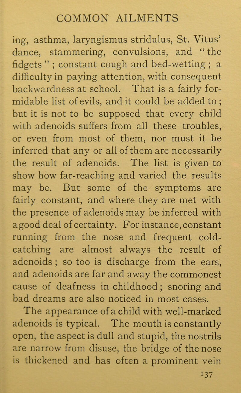 ing, asthma, laryngismus stridulus, St. Vitus’ dance, stammering, convulsions, and “ the fidgets ” ; constant cough and bed-wetting ; a difficulty in paying attention, with consequent backwardness at school. That is a fairly for- midable list of evils, and it could be added to ; but it is not to be supposed that every child with adenoids suffers from all these troubles, or even from most of them, nor must it be inferred that any or all of them are necessarily the result of adenoids. The list is given to show how far-reaching and varied the results may be. But some of the symptoms are fairly constant, and where they are met with the presence of adenoids may be inferred with agood deal of certainty. For instance, constant running from the nose and frequent cold- catching are almost always the result of adenoids ; so too is discharge from the ears, and adenoids are far and away the commonest cause of deafness in childhood ; snoring and bad dreams are also noticed in most cases. The appearance of a child with well-marked adenoids is typical. The mouth is constantly open, the aspect is dull and stupid, the nostrils are narrow from disuse, the bridge of the nose is thickened and has often a prominent vein I37