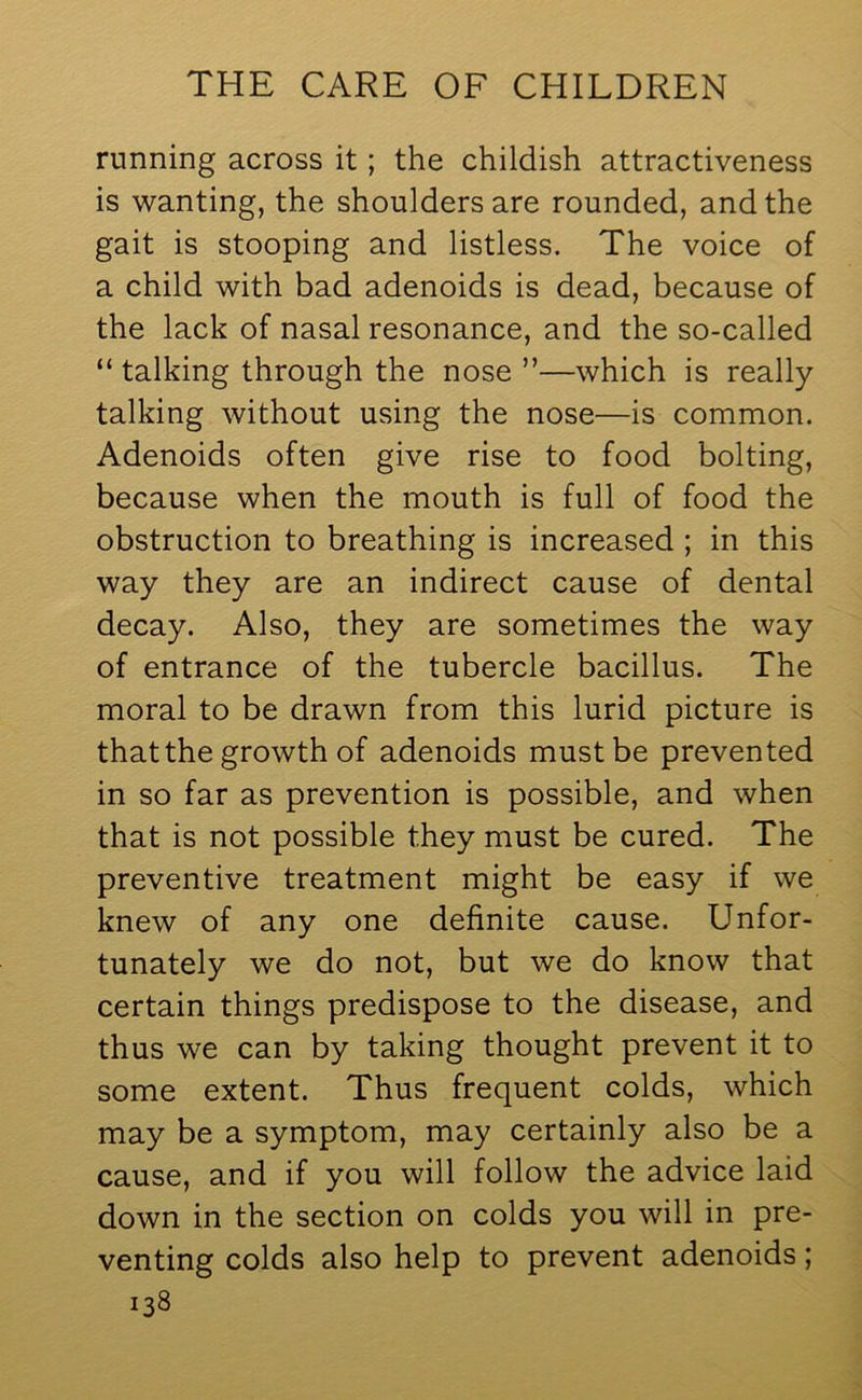 running across it; the childish attractiveness is wanting, the shoulders are rounded, and the gait is stooping and listless. The voice of a child with bad adenoids is dead, because of the lack of nasal resonance, and the so-called “ talking through the nose ”—which is really talking without using the nose—is common. Adenoids often give rise to food bolting, because when the mouth is full of food the obstruction to breathing is increased ; in this way they are an indirect cause of dental decay. Also, they are sometimes the way of entrance of the tubercle bacillus. The moral to be drawn from this lurid picture is that the growth of adenoids must be prevented in so far as prevention is possible, and when that is not possible they must be cured. The preventive treatment might be easy if we knew of any one definite cause. Unfor- tunately we do not, but we do know that certain things predispose to the disease, and thus we can by taking thought prevent it to some extent. Thus frequent colds, which may be a symptom, may certainly also be a cause, and if you will follow the advice laid down in the section on colds you will in pre- venting colds also help to prevent adenoids;