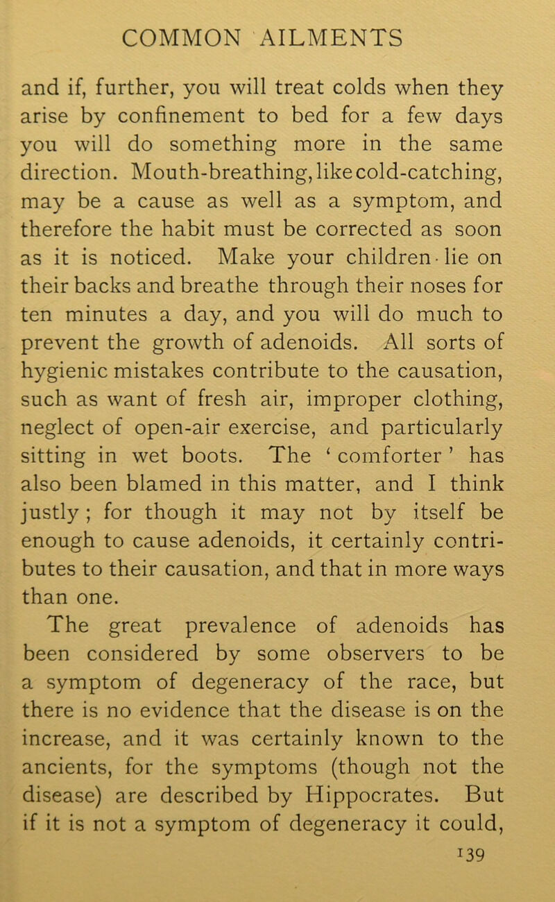 and if, further, you will treat colds when they arise by confinement to bed for a few days you will do something more in the same direction. Mouth-breathing, like cold-catching, may be a cause as well as a symptom, and therefore the habit must be corrected as soon as it is noticed. Make your children lie on their backs and breathe through their noses for ten minutes a day, and you will do much to prevent the growth of adenoids. All sorts of hygienic mistakes contribute to the causation, such as want of fresh air, improper clothing, neglect of open-air exercise, and particularly sitting in wet boots. The ‘ comforter ’ has also been blamed in this matter, and I think justly ; for though it may not by itself be enough to cause adenoids, it certainly contri- butes to their causation, and that in more ways than one. The great prevalence of adenoids has been considered by some observers to be a symptom of degeneracy of the race, but there is no evidence that the disease is on the increase, and it was certainly known to the ancients, for the symptoms (though not the disease) are described by Hippocrates. But if it is not a symptom of degeneracy it could, i39