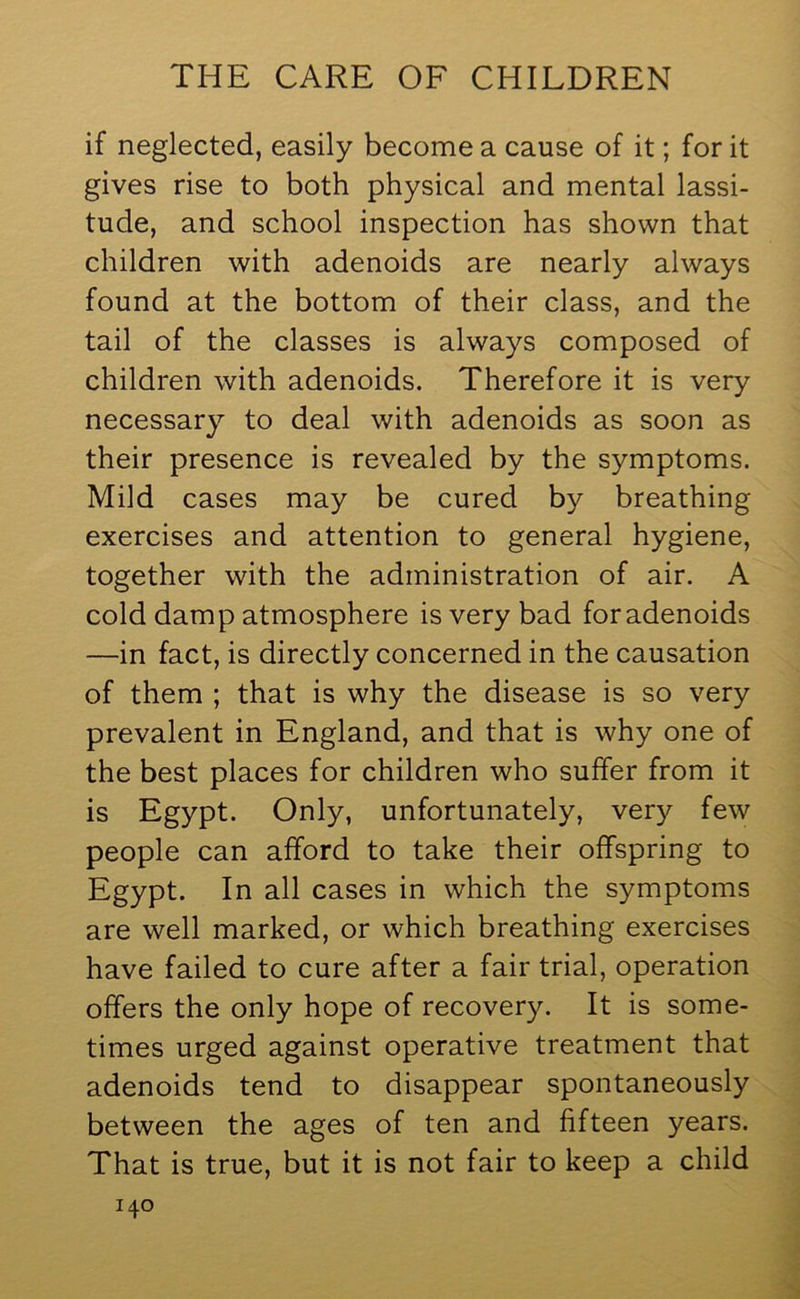 if neglected, easily become a cause of it; for it gives rise to both physical and mental lassi- tude, and school inspection has shown that children with adenoids are nearly always found at the bottom of their class, and the tail of the classes is always composed of children with adenoids. Therefore it is very necessary to deal with adenoids as soon as their presence is revealed by the symptoms. Mild cases may be cured by breathing exercises and attention to general hygiene, together with the administration of air. A cold damp atmosphere is very bad foradenoids —in fact, is directly concerned in the causation of them ; that is why the disease is so very prevalent in England, and that is why one of the best places for children who suffer from it is Egypt. Only, unfortunately, very few people can afford to take their offspring to Egypt. In all cases in which the symptoms are well marked, or which breathing exercises have failed to cure after a fair trial, operation offers the only hope of recovery. It is some- times urged against operative treatment that adenoids tend to disappear spontaneously between the ages of ten and fifteen years. That is true, but it is not fair to keep a child
