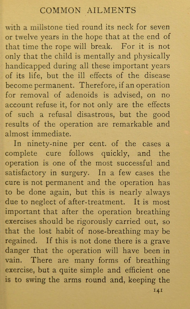 with a millstone tied round its neck for seven or twelve years in the hope that at the end of that time the rope will break. For it is not only that the child is mentally and physically handicapped during all these important years of its life, but the ill effects of the disease become permanent. Therefore, if an operation for removal of adenoids is advised, on no account refuse it, for not only are the effects of such a refusal disastrous, but the good results of the operation are remarkable and almost immediate. In ninety-nine per cent, of the cases a complete cure follows quickly, and the operation is one of the most successful and satisfactory in surgery. In a few cases the cure is not permanent and the operation has to be done again, but this is nearly always due to neglect of after-treatment. It is most important that after the operation breathing exercises should be rigorously carried out, so that the lost habit of nose-breathing may be regained. If this is not done there is a grave danger that the operation will have been in vain. There are many forms of breathing exercise, but a quite simple and efficient one is to swing the arms round and, keeping the