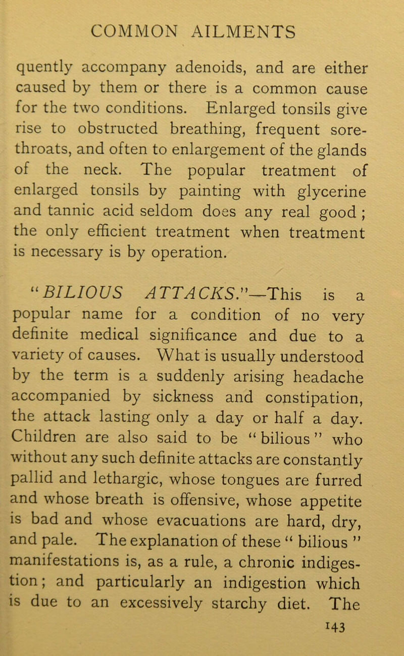 quently accompany adenoids, and are either caused by them or there is a common cause for the two conditions. Enlarged tonsils give rise to obstructed breathing, frequent sore- throats, and often to enlargement of the glands of the neck. The popular treatment of enlarged tonsils by painting with glycerine and tannic acid seldom does any real good ; the only efficient treatment when treatment is necessary is by operation. 11 BILIOUS ATTACKS^—This is a popular name for a condition of no very definite medical significance and due to a variety of causes. What is usually understood by the term is a suddenly arising headache accompanied by sickness and constipation, the attack lasting only a day or half a day. Children are also said to be “ bilious ” who without any such definite attacks are constantly pallid and lethargic, whose tongues are furred and whose breath is offensive, whose appetite is bad and whose evacuations are hard, dry, and pale. The explanation of these “ bilious ” manifestations is, as a rule, a chronic indiges- tion ; and particularly an indigestion which is due to an excessively starchy diet. The i43