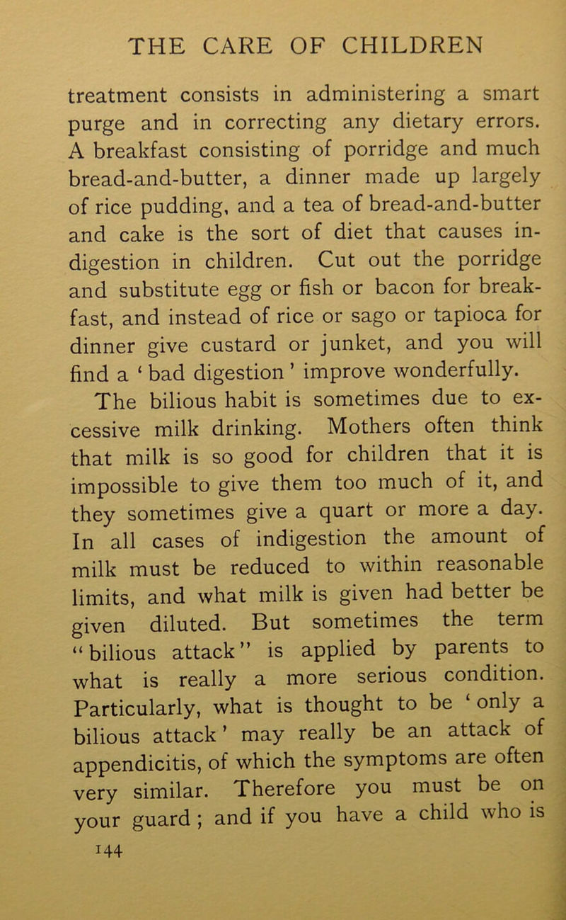 treatment consists in administering a smart purge and in correcting any dietary errors. A breakfast consisting of porridge and much bread-and-butter, a dinner made up largely of rice pudding, and a tea of bread-and-butter and cake is the sort of diet that causes in- digestion in children. Cut out the porridge and substitute egg or fish or bacon for break- fast, and instead of rice or sago or tapioca for dinner give custard or junket, and you will find a ‘ bad digestion ’ improve wonderfully. The bilious habit is sometimes due to ex- cessive milk drinking. Mothers often think that milk is so good for children that it is impossible to give them too much of it, and they sometimes give a quart or more a day. In all cases of indigestion the amount of milk must be reduced to within reasonable limits, and what milk is given had better be given diluted. But sometimes the term “bilious attack” is applied by parents to what is really a more serious condition. Particularly, what is thought to be £ only a bilious attack ’ may really be an attack of appendicitis, of which the symptoms are often very similar. Therefore you must be on your guard ; and if you have a child who is