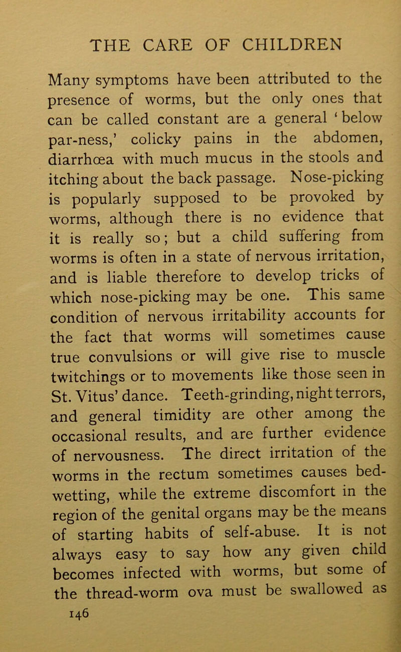 Many symptoms have been attributed to the presence of worms, but the only ones that can be called constant are a general ‘ below par-ness,’ colicky pains in the abdomen, diarrhoea with much mucus in the stools and itching about the back passage. Nose-picking is popularly supposed to be provoked by worms, although there is no evidence that it is really so; but a child suffering from worms is often in a state of nervous irritation, and is liable therefore to develop tricks of which nose-picking may be one. This same condition of nervous irritability accounts for the fact that worms will sometimes cause true convulsions or will give rise to muscle twitchings or to movements like those seen in St. Vitus’ dance. Teeth-grinding, night terrors, and general timidity are other among the occasional results, and are further evidence of nervousness. The direct irritation of the worms in the rectum sometimes causes bed- wetting, while the extreme discomfort in the region of the genital organs may be the means of starting habits of self-abuse. It is not always easy to say how any given child becomes infected with worms, but some of the thread-worm ova must be swallowed as