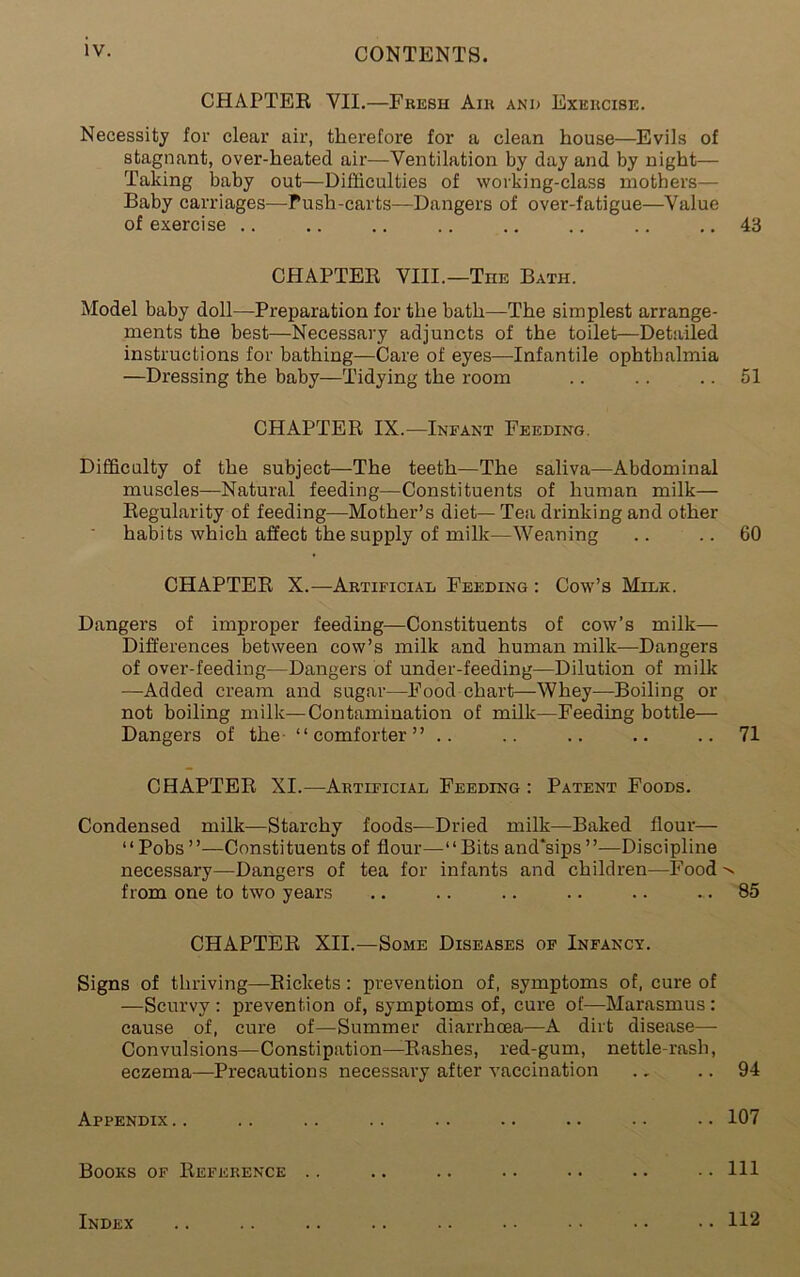 CHAPTER, VII.—Fresh Air and Exercise. Necessity for clear air, therefore for a clean house—Evils of stagnant, over-heated air—Ventilation by day and by night— Taking baby out—Difficulties of working-class mothers— Baby carriages—Push-carts—Dangers of over-fatigue—Value of exercise .. .. .. .. .. .. .. .. 43 CHAPTER VIII.—The Bath. Model baby doll—Preparation for the bath—The simplest arrange- ments the best—Necessary adjuncts of the toilet—Detailed instructions for bathing—Care of eyes—Infantile ophthalmia —Dressing the baby—Tidying the room .. .. .. 51 CHAPTER IX.—Infant Feeding. Difficulty of the subject—The teeth—The saliva—Abdominal muscles—Natural feeding—Constituents of human milk— Regularity of feeding—Mother’s diet— Tea drinking and other habits which affect the supply of milk—Weaning .. .. 60 CHAPTER X.—Artificial Feeding : Cow’s Milk. Dangers of improper feeding—Constituents of cow’s milk— Differences between cow’s milk and human milk-—Dangers of over-feeding—Dangers of under-feeding—Dilution of milk —Added cream and sugar—Food chart—Whey—Boiling or not boiling milk—Contamination of milk—Feeding bottle— Dangers of the- “comforter” .. .. .. .. ..71 CHAPTER XI.—Artificial Feeding : Patent Foods. Condensed milk—Starchy foods—Dried milk—Baked flour— “Pobs—Constituents of flour—-“Bits and*sips”—Discipline necessary—Dangers of tea for infants and children—Food-> from one to two years .. .. .. .. .. .. 85 CHAPTER XII.—Some Diseases of Infancy. Signs of thriving—Rickets: prevention of, symptoms of, cure of —Scurvy: prevention of, symptoms of, cure of—Marasmus: cause of, cure of—Summer diarrhoea—A dirt disease—- Convulsions—Constipation—Rashes, red-gum, nettle-rash, eczema—Precautions necessary after vaccination .. .. 94 Appendix.. .. .. .. .. .. .. .. .. 107 Books of Reference .. .. .. .. .. .. .. HI Index .. .. .. .. .. .. .. .. •. 112