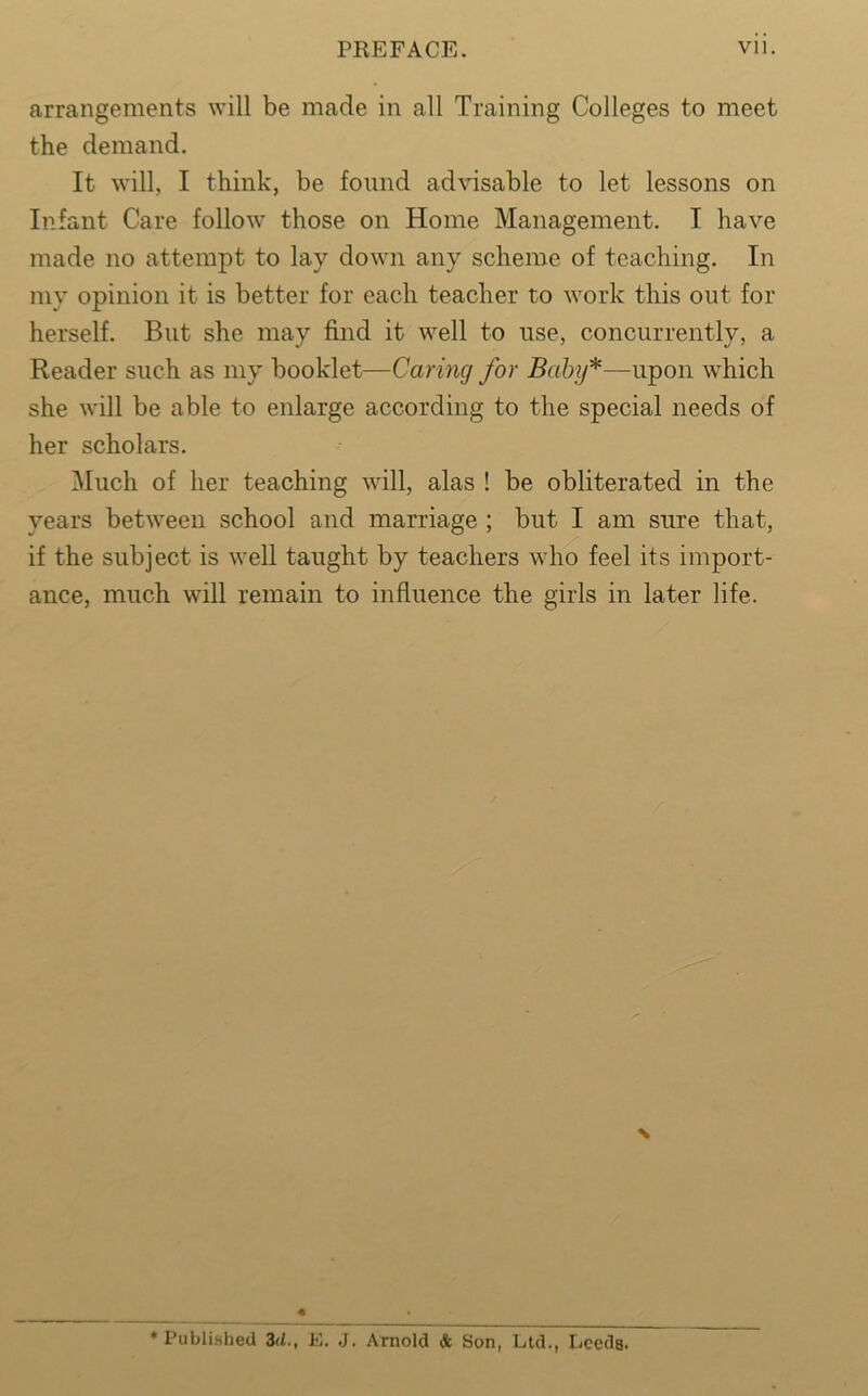 arrangements will be made in all Training Colleges to meet the demand. It will, I think, be found advisable to let lessons on Infant Care follow those on Home Management. I have made no attempt to lay down any scheme of teaching. In my opinion it is better for each teacher to work this out for herself. But she may find it well to use, concurrently, a Reader such as my booklet—Caring for Baby*—upon which she will be able to enlarge according to the special needs of her scholars. Much of her teaching will, alas ! be obliterated in the years between school and marriage ; but I am sure that, if the subject is well taught by teachers who feel its import- ance, much will remain to influence the girls in later life. * Published 3d., E. J. Arnold & Son, Ltd., Leeds.