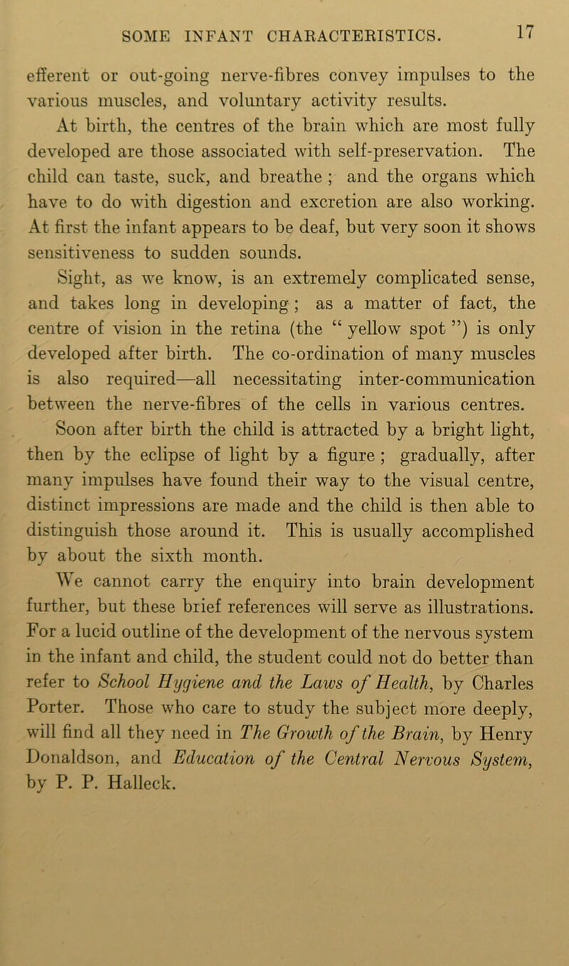 efferent or out-going nerve-fibres convey impulses to the various muscles, and voluntary activity results. At birth, the centres of the brain which are most fully developed are those associated with self-preservation. The child can taste, suck, and breathe ; and the organs which have to do with digestion and excretion are also working. At first the infant appears to be deaf, but very soon it shows sensitiveness to sudden sounds. Sight, as we know, is an extremely complicated sense, and takes long in developing ; as a matter of fact, the centre of vision in the retina (the “ yellow spot ”) is only developed after birth. The co-ordination of many muscles is also required—all necessitating inter-communication between the nerve-fibres of the cells in various centres. Soon after birth the child is attracted by a bright light, then by the eclipse of light by a figure ; gradually, after many impulses have found their way to the visual centre, distinct impressions are made and the child is then able to distinguish those around it. This is usually accomplished by about the sixth month. We cannot carry the enquiry into brain development further, but these brief references will serve as illustrations. For a lucid outline of the development of the nervous system in the infant and child, the student could not do better than refer to School Hygiene and the Laws of Health, by Charles Porter. Those who care to study the subject more deeply, will find all they need in The Growth of the Brain, by Henry Donaldson, and Education of the Central Nervous System, by P. P. Halleck.