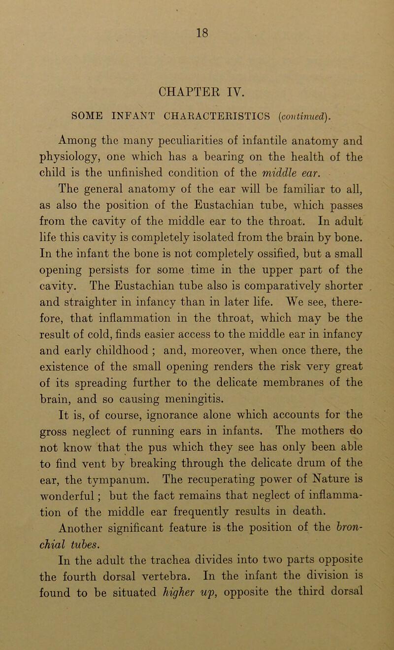 CHAPTER IV. SOME INFANT CHARACTERISTICS (continued). Among the many peculiarities of infantile anatomy and physiology, one which has a bearing on the health of the child is the unfinished condition of the middle ear. The general anatomy of the ear will be familiar to all, as also the position of the Eustachian tube, which passes from the cavity of the middle ear to the throat. In adult life this cavity is completely isolated from the brain by bone. In the infant the bone is not completely ossified, but a small opening persists for some time in the upper part of the cavity. The Eustachian tube also is comparatively shorter and straighter in infancy than in later life. We see, there- fore, that inflammation in the throat, which may be the result of cold, finds easier access to the middle ear in infancy and early childhood ; and, moreover, when once there, the existence of the small opening renders the risk very great of its spreading further to the delicate membranes of the brain, and so causing meningitis. It is, of course, ignorance alone which accounts for the gross neglect of running ears in infants. The mothers do not know that the pus which they see has only been able to find vent by breaking through the delicate drum of the ear, the tympanum. The recuperating power of Nature is wonderful; but the fact remains that neglect of inflamma- tion of the middle ear frequently results in death. Another significant feature is the position of the bron- chial tubes. In the adult the trachea divides into two parts opposite the fourth dorsal vertebra. In the infant the division is found to be situated higher up, opposite the third dorsal