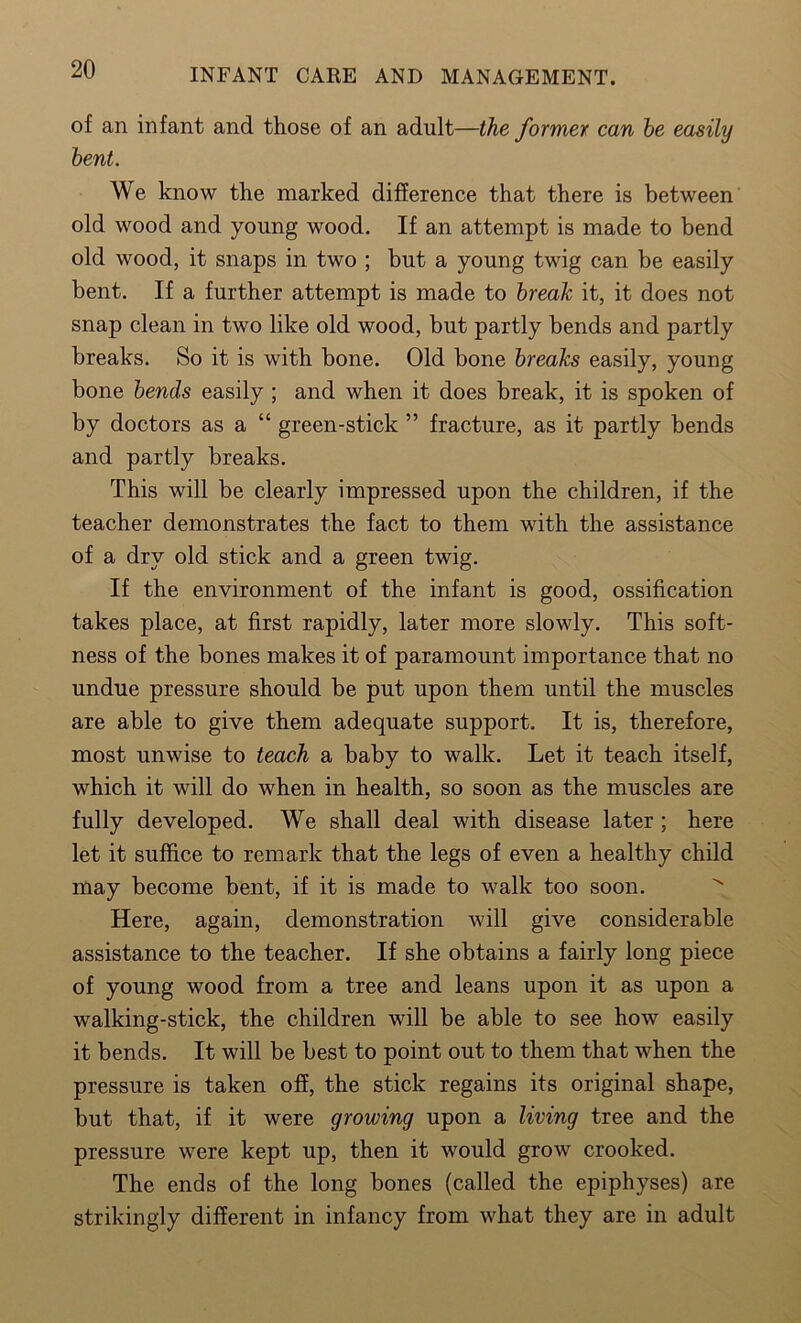 of an infant and those of an adult—the former can he easily bent. We know the marked difference that there is between old wood and young wood. If an attempt is made to bend old wood, it snaps in two ; but a young twig can be easily bent. If a further attempt is made to break it, it does not snap clean in two like old wood, but partly bends and partly breaks. So it is with bone. Old bone breaks easily, young bone bends easily ; and when it does break, it is spoken of by doctors as a “ green-stick ” fracture, as it partly bends and partly breaks. This will be clearly impressed upon the children, if the teacher demonstrates the fact to them with the assistance of a dry old stick and a green twig. If the environment of the infant is good, ossification takes place, at first rapidly, later more slowly. This soft- ness of the bones makes it of paramount importance that no undue pressure should be put upon them until the muscles are able to give them adequate support. It is, therefore, most unwise to teach a baby to walk. Let it teach itself, which it will do when in health, so soon as the muscles are fully developed. We shall deal with disease later ; here let it suffice to remark that the legs of even a healthy child may become bent, if it is made to walk too soon. Here, again, demonstration will give considerable assistance to the teacher. If she obtains a fairly long piece of young wood from a tree and leans upon it as upon a walking-stick, the children will be able to see how easily it bends. It will be best to point out to them that when the pressure is taken off, the stick regains its original shape, but that, if it were growing upon a living tree and the pressure were kept up, then it would grow crooked. The ends of the long bones (called the epiphyses) are strikingly different in infancy from what they are in adult