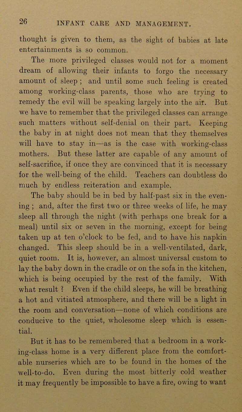 thought is given to them, as the sight of babies at late entertainments is so common. The more privileged classes would not for a moment dream of allowing their infants to forgo the necessary amount of sleep ; and until some such feeling is created among working-class parents, those who are trying to remedy the evil will be speaking largely into the air. But we have to remember that the privileged classes can arrange such matters without self-denial on their part. Keeping the baby in at night does not mean that they themselves will have to stay in—as is the case with working-class mothers. But these latter are capable of any amount of self-sacrifice, if once they are convinced that it is necessary for the well-being of the child. Teachers can doubtless do much by endless reiteration and example. The baby should be in bed by half-past six in the even- ing ; and, after the first two or three weeks of life, he may sleep all through the night (with perhaps one break for a meal) until six or seven in the morning, except for being taken up at ten o’clock to be fed, and to have his napkin changed. This sleep should be in a well-ventilated, dark, quiet room. It is, however, an almost universal custom to lay the baby down in the cradle or on the sofa in the kitchen, which is being occupied by the rest of the family. With what result ? Even if the child sleeps, he will be breathing a hot and vitiated atmosphere, and there will be a light in the room and conversation—none of which conditions are conducive to the quiet, wholesome sleep which is essen- tial. But it has to be remembered that a bedroom in a work- ing-class home is a very different place from the comfort- able nurseries which are to be found in the homes of the well-to-do. Even during the most bitterly cold weather it may frequently be impossible to have a fire, owing to want