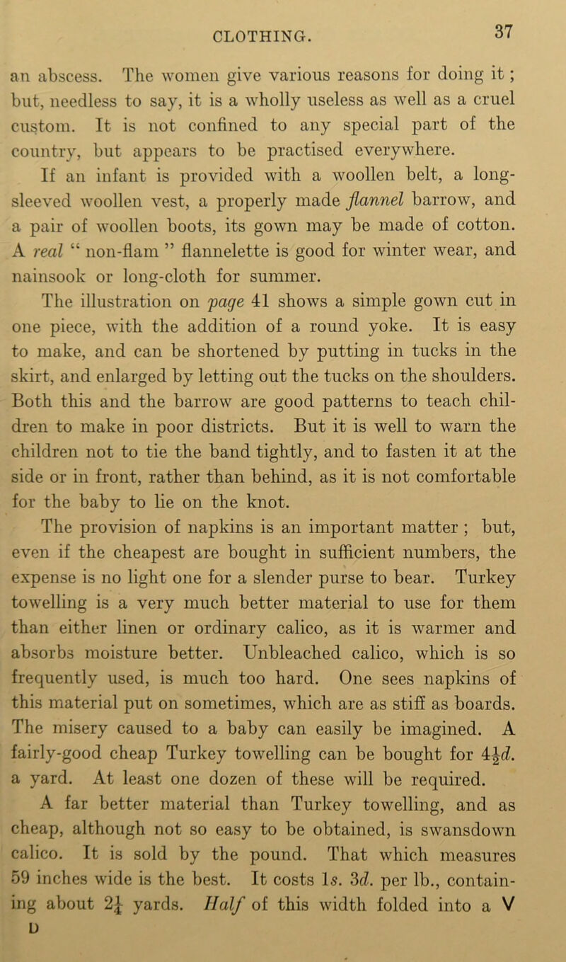 an abscess. The women give various reasons for doing it; but, needless to say, it is a wholly useless as well as a cruel custom. It is not confined to any special part of the country, but appears to be practised everywhere. If an infant is provided with a woollen belt, a long- sleeved woollen vest, a properly made flannel barrow, and a pair of woollen boots, its gown may be made of cotton. A real “ non-flam ” flannelette is good for winter wear, and nainsook or long-cloth for summer. The illustration on 'page 41 shows a simple gown cut in one piece, with the addition of a round yoke. It is easy to make, and can be shortened by putting in tucks in the skirt, and enlarged by letting out the tucks on the shoulders. Both this and the barrow are good patterns to teach chil- dren to make in poor districts. But it is well to warn the children not to tie the band tightly, and to fasten it at the side or in front, rather than behind, as it is not comfortable for the baby to lie on the knot. The provision of napkins is an important matter ; but, even if the cheapest are bought in sufficient numbers, the expense is no light one for a slender purse to bear. Turkey towelling is a very much better material to use for them than either linen or ordinary calico, as it is warmer and absorbs moisture better. Unbleached calico, which is so frequently used, is much too hard. One sees napkins of this material put on sometimes, which are as stiff as boards. The misery caused to a baby can easily be imagined. A fairly-good cheap Turkey towelling can be bought for 4\d. a yard. At least one dozen of these will be required. A far better material than Turkey towelling, and as cheap, although not so easy to be obtained, is swansdown calico. It is sold by the pound. That which measures 59 inches wide is the best. It costs Is. 3d. per lb., contain- ing about 2| yards. Half of this width folded into a V D