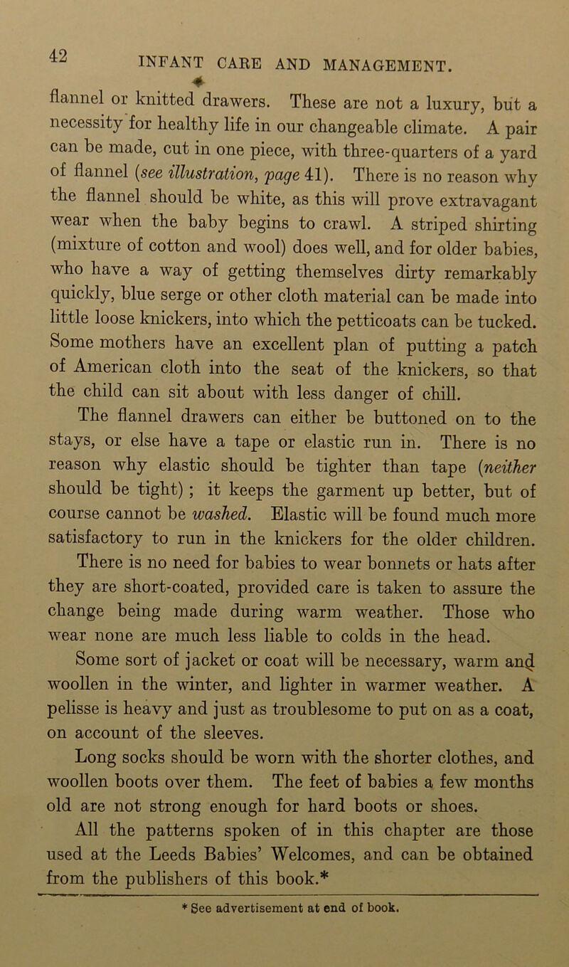 ♦ flannel or knitted drawers. These are not a luxury, but a necessity for healthy life in our changeable climate. A pair can be made, cut in one piece, with three-quarters of a yard of flannel (see illustration, page 41). There is no reason why the flannel should be white, as this will prove extravagant wear when the baby begins to crawl. A striped shirting (mixture of cotton and wool) does well, and for older babies, who have a way of getting themselves dirty remarkably quickly, blue serge or other cloth material can be made into little loose knickers, into which the petticoats can be tucked. Some mothers have an excellent plan of putting a patch of American cloth into the seat of the knickers, so that the child can sit about with less danger of chill. The flannel drawers can either be buttoned on to the stays, or else have a tape or elastic run in. There is no reason why elastic should be tighter than tape (neither should be tight) ; it keeps the garment up better, but of course cannot be washed. Elastic will be found much more satisfactory to run in the knickers for the older children. There is no need for babies to wear bonnets or hats after they are short-coated, provided care is taken to assure the change being made during warm weather. Those who wear none are much less liable to colds in the head. Some sort of jacket or coat will be necessary, warm anjl woollen in the winter, and lighter in warmer weather. A pelisse is heavy and just as troublesome to put on as a coat, on account of the sleeves. Long socks should be worn with the shorter clothes, and woollen boots over them. The feet of babies a few months old are not strong enough for hard boots or shoes. All the patterns spoken of in this chapter are those used at the Leeds Babies’ Welcomes, and can be obtained from the publishers of this book.* * See advertisement at end of book.