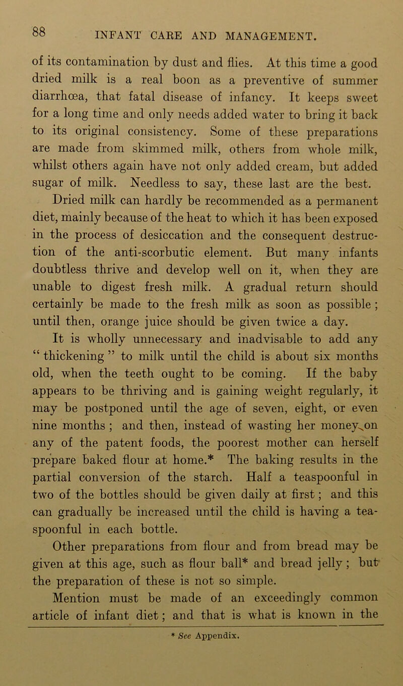 of its contamination by dust and flies. At this time a good dried milk is a real boon as a preventive of summer diarrhoea, that fatal disease of infancy. It keeps sweet for a long time and only needs added water to bring it back to its original consistency. Some of these preparations are made from skimmed milk, others from whole milk, whilst others again have not only added cream, but added sugar of milk. Needless to say, these last are the best. Dried milk can hardly be recommended as a permanent diet, mainly because of the heat to which it has been exposed in the process of desiccation and the consequent destruc- tion of the anti-scorbutic element. But many infants doubtless thrive and develop well on it, when they are unable to digest fresh milk. A gradual return should certainly be made to the fresh milk as soon as possible ; until then, orange juice should be given twice a day. It is wholly unnecessary and inadvisable to add any “ thickening ” to milk until the child is about six months old, when the teeth ought to be coming. If the baby appears to be thriving and is gaining weight regularly, it may be postponed until the age of seven, eight, or even nine months ; and then, instead of wasting her money^on any of the patent foods, the poorest mother can herself prepare baked flour at home.* The baking results in the partial conversion of the starch. Half a teaspoonful in two of the bottles should be given daily at first; and this can gradually be increased until the child is having a tea- spoonful in each bottle. Other preparations from flour and from bread may be given at this age, such as flour ball* and bread jelly; but the preparation of these is not so simple. Mention must be made of an exceedingly common article of infant diet; and that is what is known in the