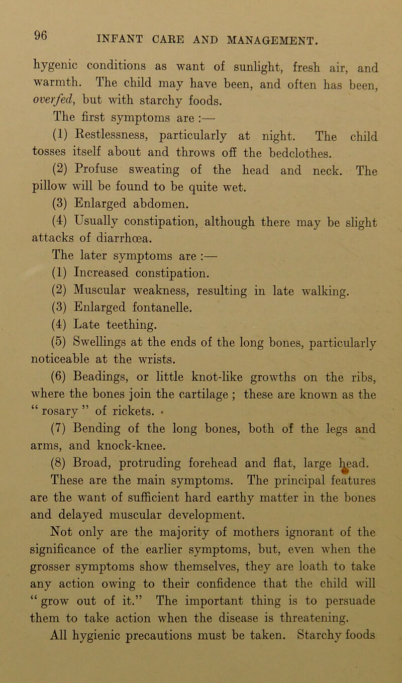 hygenic conditions as want of sunlight, fresh air, and warmth. The child may have been, and often has been, overfed, but with starchy foods. The first symptoms are :— (1) Restlessness, particularly at night. The child tosses itself about and throws off the bedclothes. (2) Profuse sweating of the head and neck. The pillow will be found to be quite wet. (3) Enlarged abdomen. (4) Usually constipation, although there may be slight attacks of diarrhoea. The later symptoms are (1) Increased constipation. (2) Muscular weakness, resulting in late walking. (3) Enlarged fontanelle. (4) Late teething. (5) Swellings at the ends of the long bones, particularly noticeable at the wrists. (6) Beadings, or little knot-like growths on the ribs, where the bones join the cartilage ; these are known as the “ rosary ” of rickets. • (7) Bending of the long bones, both of the legs and arms, and knock-knee. (8) Broad, protruding forehead and flat, large head. These are the main symptoms. The principal features are the want of sufficient hard earthy matter in the bones and delayed muscular development. Not only are the majority of mothers ignorant of the significance of the earlier symptoms, but, even when the grosser symptoms show themselves, they are loath to take any action owing to their confidence that the child will “ grow out of it.” The important thing is to persuade them to take action when the disease is threatening. All hygienic precautions must be taken. Starchy foods