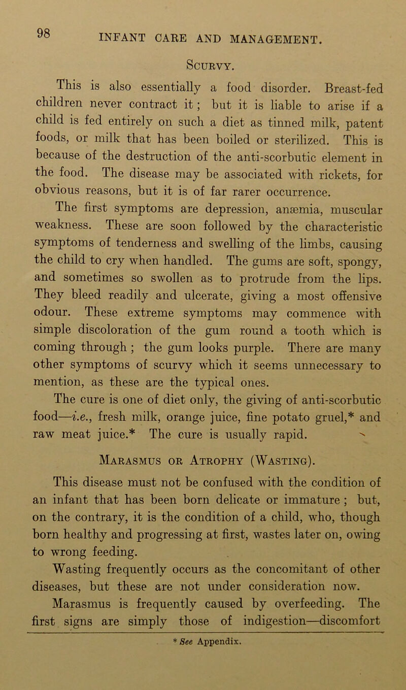 Scurvy. This is also essentially a food disorder. Breast-fed children never contract it; but it is liable to arise if a child is fed entirely on such a diet as tinned milk, patent foods, or milk that has been boiled or sterilized. This is because of the destruction of the anti-scorbutic element in the food. The disease may be associated with rickets, for obvious reasons, but it is of far rarer occurrence. The first symptoms are depression, ansemia, muscular weakness. These are soon followed by the characteristic symptoms of tenderness and swelling of the limbs, causing the child to cry when handled. The gums are soft, spongy, and sometimes so swollen as to protrude from the lips. They bleed readily and ulcerate, giving a most offensive odour. These extreme symptoms may commence with simple discoloration of the gum round a tooth which is coming through ; the gum looks purple. There are many other symptoms of scurvy which it seems unnecessary to mention, as these are the typical ones. The cure is one of diet only, the giving of anti-scorbutic food—i.e., fresh milk, orange juice, fine potato gruel,* and raw meat juice.* The cure is usually rapid. Marasmus or Atrophy (Wasting). This disease must not be confused with the condition of an infant that has been born delicate or immature ; but, on the contrary, it is the condition of a child, who, though born healthy and progressing at first, wastes later on, owing to wrong feeding. Wasting frequently occurs as the concomitant of other diseases, but these are not under consideration now. Marasmus is frequently caused by overfeeding. The first signs are simply those of indigestion—discomfort *See Appendix.