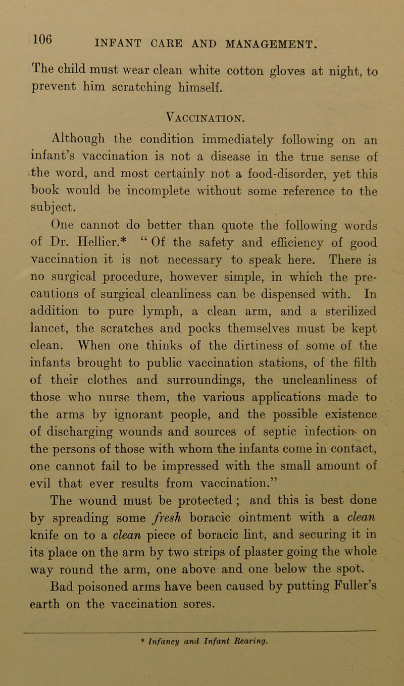 The child must wear clean white cotton gloves at night, to prevent him scratching himself. Vaccination. Although the condition immediately following on an infant’s vaccination is not a disease in the true sense of the word, and most certainly not a food-disorder, yet this book would be incomplete without some reference to the subject. One cannot do better than quote the following words of Dr. Hellier.* “ Of the safety and efficiency of good vaccination it is not necessary to speak here. There is no surgical procedure, however simple, in which the pre- cautions of surgical cleanliness can be dispensed with. In addition to pure lymph, a clean arm, and a sterilized lancet, the scratches and pocks themselves must be kept clean. When one thinks of the dirtiness of some of the infants brought to public vaccination stations, of the filth of their clothes and surroundings, the uncleanliness of those who nurse them, the various applications made to the arms by ignorant people, and the possible existence of discharging wounds and sources of septic infection on the persons of those with whom the infants come in contact, one cannot fail to be impressed with the small amount of evil that ever results from vaccination.” The wound must be protected; and this is best done by spreading some fresh boracic ointment with a clean knife on to a clean piece of boracic lint, and securing it in its place on the arm by two strips of plaster going the whole way round the arm, one above and one below the spot. Bad poisoned arms have been caused by putting Fuller’s earth on the vaccination sores. * Infancy and Infant Bearing.