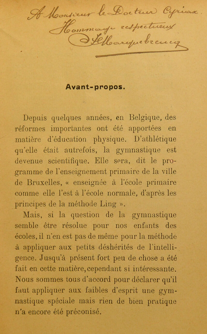 -Cût-sSC. Avant-propos. Depuis cpielques années, en Belgique, des réformes importantes ont été apportées en matière d’éducation physique. D’athlétique qu’elle était autrefois, la gymnastique est devenue scientifique. Elle sera, dit le pro- gramme de l'enseignement primaire de la ville de Bruxelles, « enseignée à l’école primaire comme elle l’est à l’école normale, d’après les principes de la méthode Ling ». Mais, si la question de la gymnastique semble être résolue pour nos enfants des écoles, il n’en est pas de même pour la méthode à appliquer aux petits déshérités de l’intelli- gence. Jusqu’à présent fort peu de chose a été fait en cette matière,cependant si intéressante. Nous sommes tous d’accord pour déclarer qu’il faut appliquer aux faibles d’esprit une gym- nastique spéciale mais rien de bien pratique n'a encore été préconisé.