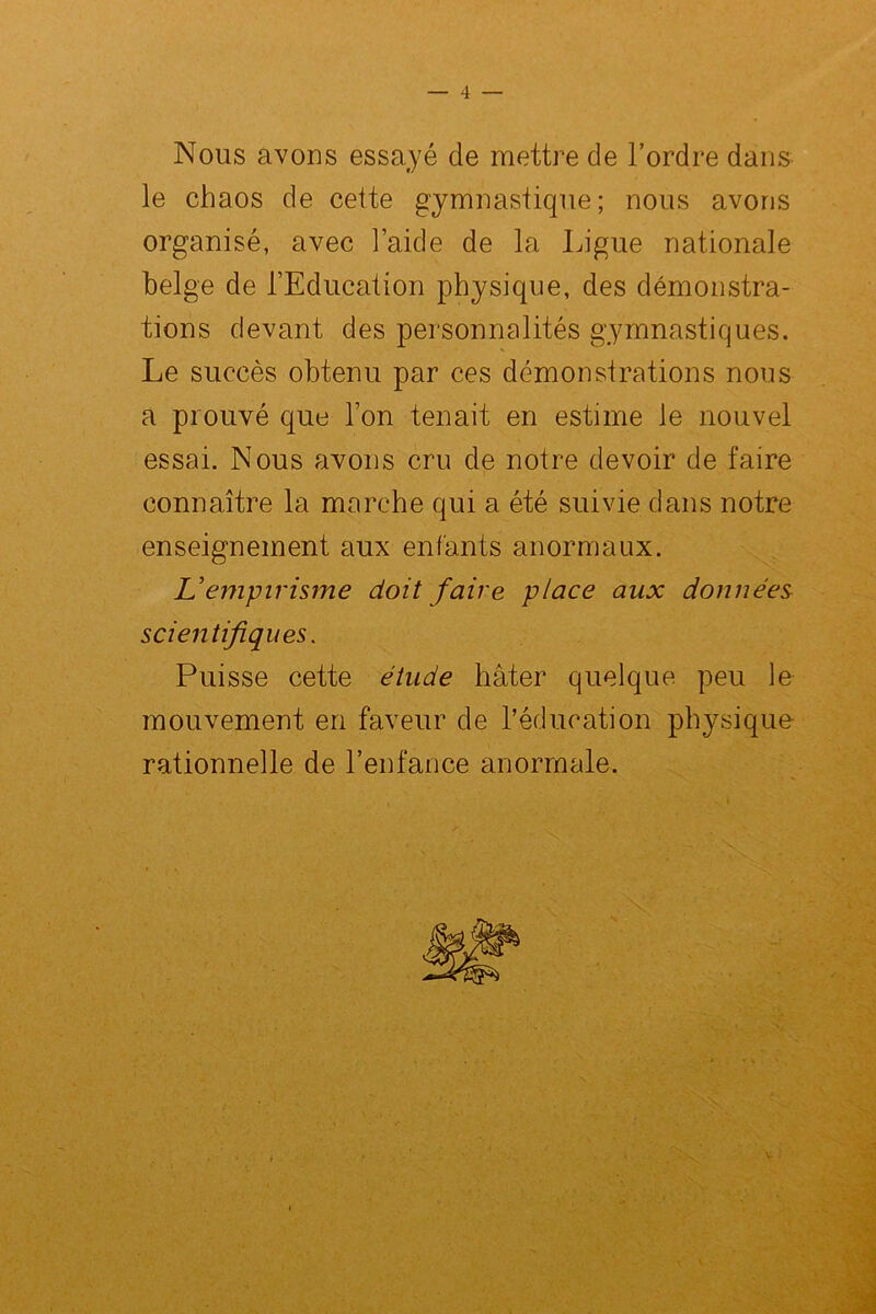 Nous avons essayé de mettre de l’ordre dans le chaos de cette gymnastique; nous avons organisé, avec l’aide de la Ligue nationale belge de l’Education physique, des démonstra- tions devant des personnalités gymnastiques. Le succès obtenu par ces démonstrations nous a prouvé que l’on tenait en estime le nouvel essai. Nous avons cru de notre devoir de faire connaître la marche qui a été suivie dans notre enseignement aux enfants anormaux. L’empirisme doit faire place aux données scientifiques. Puisse cette étude hâter quelque peu le mouvement en faveur de l’éducation physique- rationnelle de l’enfance anormale.