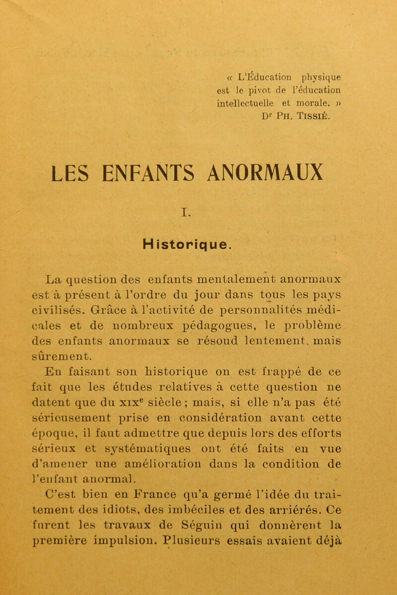 (c L’Éducation physique est le pivot de l’éducation intellectuelle et morale. » Ph, TissiÉ. LES ENFANTS ANORMAUX I. Historique. La question des enfants mentalement anormaux est à présent à l’ordre du jour dans tons les pays civilisés. Grâce à l’activité de personnalités médi- cales et de nombreux pédagogues, le problème des enfants anormaux se résoud lentement, mais sûrement. En faisant son historique on est frappé de ce fait que les études relatives à cette question ne datent que du xix® siècle ; mais, si elle n’a pas été sérieusement prise en considération avant cette époque, il faut admettre que depuis lors des efforts sérieux et systématiques ont été faits en vue d’amener une amélioration dans la condition de l’enfant anormal. C’est bien en France qu’a germé l'idée du trai- tement des idiots, des imbéciles et des arriérés. Ce furent les travaux de Séguin qui donnèrent la première impulsion. Plusieurs essais avaient déjà