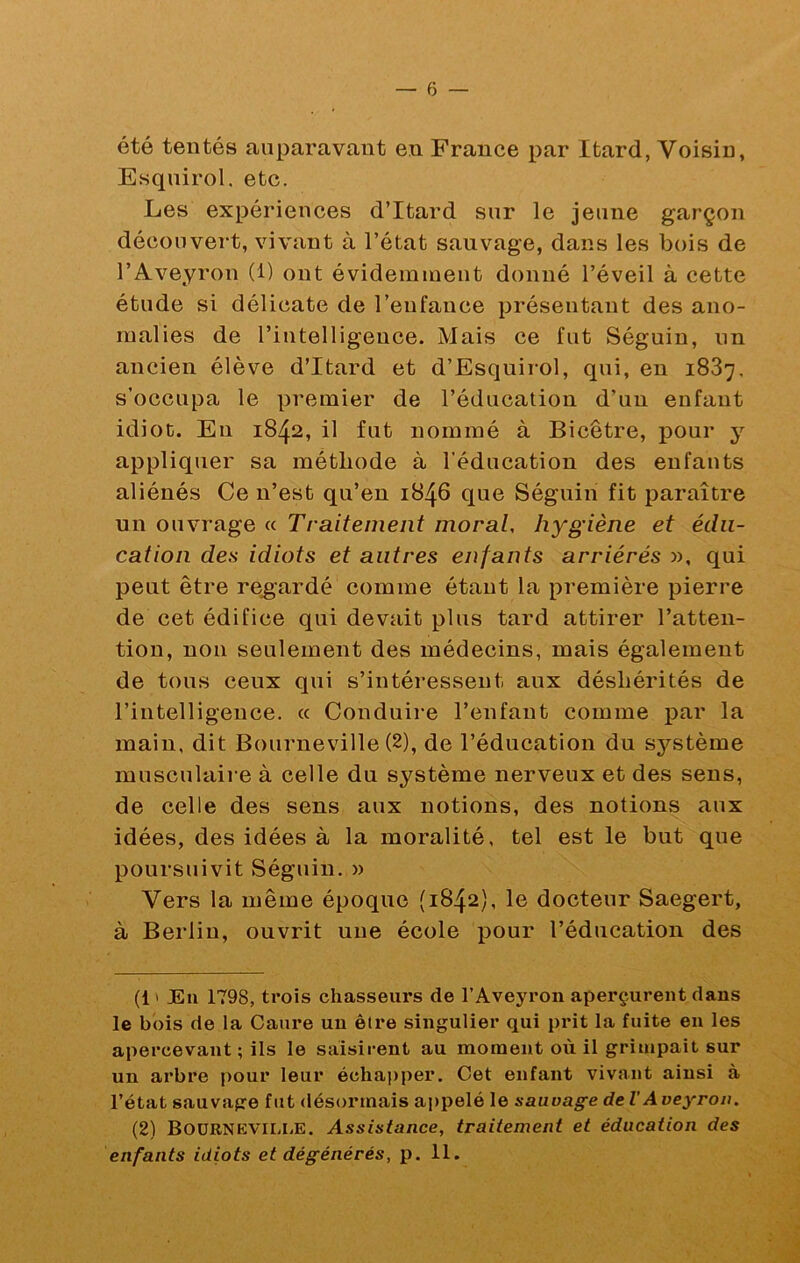 été tentés auparavant en France par Itard, Voisin, Esqnirol, etc. Les expériences d’Itard sur le jeune garçon découvert, vivant à l’état sauvage, dans les bois de l’Aveyron (1) ont évidemment donné l’éveil à cette étude si délicate de l’enfance présentant des ano- malies de l’intelligence. Mais ce fut Séguin, un ancien élève d’Itard et d’Esquirol, qui, en 1887, s’occupa le premier de l’éducation d’un enfant idiot. En 1842, il fut nommé à Bicêtre, pour y appliquer sa méthode à l’éducation des enfants aliénés Ce n’est qu’en 1846 que Séguin fit paraître un ouvrage « Traitement moral, hygiène et édu- cation des idiots et autres enfants arriérés », qui peut être regardé comme étant la première pierre de cet édifice qui devait plus tard attirer l’atten- tion, non seulement des médecins, mais également de tous ceux qui s’intéressent aux déshérités de l’intelligence. « Conduire l’enfant comme par la main, dit Bourneville (2), de l’éducation du sj'^stème musculaire à celle du système nerveux et des sens, de celle des sens aux notions, des notions aux idées, des idées à la moralité, tel est le but que poursuivit Séguin. » Vers la même époque (1842), le docteur Saegert, à Berlin, ouvrit une école pour l’éducation des (1 ' JEii 1798, trois chasseurs de l’Aveyron aperçurent dans le bois de la Caure un être singulier qui prit la fuite en les apercevant ; ils le saisirent au moment où il grimpait sur un arbre pour leur échapper. Cet enfant vivant ainsi à l’état sauvage fut désormais ai)pelé le sauvage de VAveyron. (2) BoüRNEVil-liE. Assistance, traitement et éducation des enfants idiots et dégénérés, p. 11.