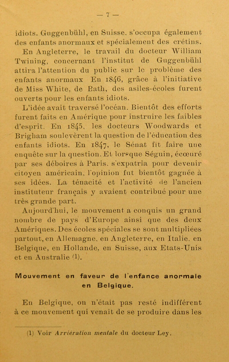 idiots. Gnggeiibülil, en Suisse, s’occupa également des enfants anormaux et spécialement des ci’étins. En Angleterre, le travail du docteur William Twining, concernant l’institut de Guggenbühl attira l’attention du public sur le problème des enfants anormaux Eu 1846, grâce à l’initiative de Miss Wliite, de Eatli, des asiles-écoles furent ouverts pour les enfants idiots. L’idée avait traversé l’océan. Bientôt des efforts furent faits eu Amérique pour iustruii'e les faibles d’esprit. En 1845, les docteurs Woodwards et Brigliam soulevèrent la question de l’éducation des enfants idiots. En 1847, le Sénat fit faire uue enquête sur la question. Et lorsque Séguin, écœuré par ses déboires à Paris, s'expatria p>our devenir citoyen américain, l’opinion fut bientôt gnguée à ses idées. La ténacité et l’activité de l’ancien instituteur français y avaient contribué pour uue très grande part. Aujourd’hui, le mouvement a conquis un grand nombre de pa}^s d’Europe ainsi que des deux Amériques. Des écoles spéciales se sont multipliées ])artout, en Allemagne, en Angleterre, en Italie, en Belgique, en Hollande, en Suisse, aux Etats-Unis et en Australie ^1). Mouvement en faveur de l’enfance anormale en Belgique. En Belgique, on n’était pas resté indifférent à ce mouvement qui venait de se produii-e dans les (1) Voir Arriération mentale du docteur Ley,