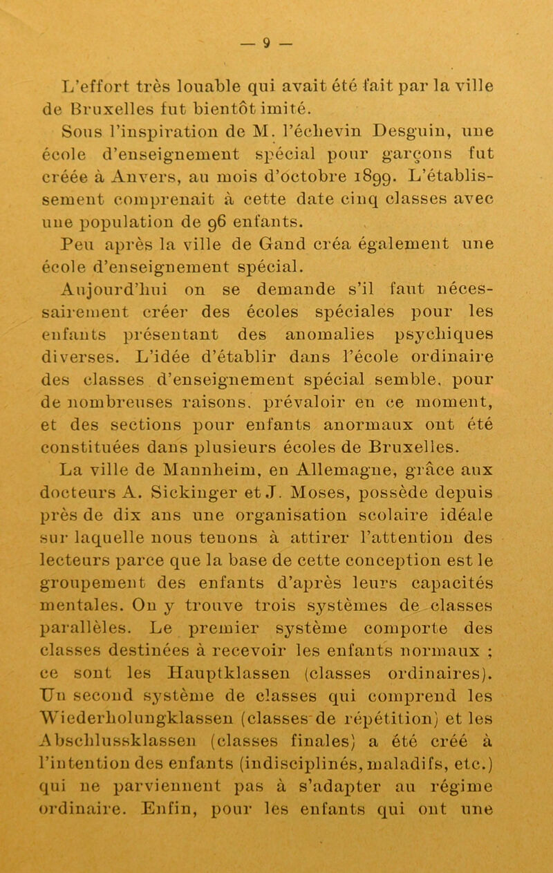 L’effort très louable qui avait été fait par la ville de Bruxelles fut bientôt imité. Sous l’inspiration de M. l’éclievin Desguiu, une éeole d’enseignement spécial pour garçons fut créée à Anvers, au mois d’octobre 1899. L’établis- sement comprenait à cette date cinq classes avec une population de 96 enfants. Peu après la ville de Gand créa également une école d’enseignement spécial. Aujourd’hui on se demande s’il faut néces- sairement créer des écoles spéciales pour les enfants présentant des anomalies psychiques diverses. L’idée d’établir dans l’école ordinaire des classes d’enseignement spécial semble, pour de nombreuses raisons, prévaloir en ce moment, et des sections pour enfants anormaux ont été constituées dans plusieurs écoles de Bruxelles. La ville de Mannheim, en Allemagne, grâce aux docteurs A. Sickiuger et J. Moses, possède depuis près de dix ans une organisation scolaire idéale sur laquelle nous tenons à attirer l’attention des lecteurs parce que la base de cette conception est le groupement des enfants d’après leurs capacités mentales. Ou y trouve trois systèmes de classes parallèles. Le premier système comporte des classes destinées à recevoir les enfants normaux ; ce sont les Hauptklassen (classes ordinaires). Un second système de classes qui comprend les Wiederholungklassen (classes'de répétition) et les Abschlussklassen (classes finales) a été créé à l’intention des enfants (indisciplinés, maladifs, etc.) qui ne parviennent pas à s’adai)ter au régime ordinaire. Enfin, pour les enfants qui ont une