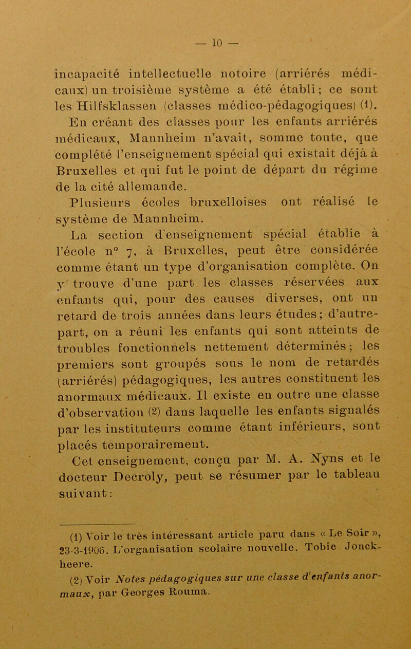 incapacité intellectuelle notoire (arriérés médi- caux) un troisième système a été établi; ce sont les Hilfsklassen (classes médico-pédagogiques) (1). Eu créant des classes pour les enfants arriérés médicaux, Mannheim n’avait, somme toute, que complété l’enseignement spécial qui existait déjà à Bruxelles et qui fut le point de départ du régime de la cité allemande. Plusieurs écoles bruxelloises ont réalisé le système de Mannheim. La section d’enseignement spécial établie à l’école n° 7, à Bruxelles, peut être considérée comme étant un type d’organisation complète. On y' trouve d’une part les classes réservées aux enfants qui, pour des causes diverses, ont un retard de trois années dans leurs études; d’autre- part, on a réuni les enfants qui sont atteints de troubles fonctionnels nettement déterminés ; les premiers sont groupés sous le nom de retardés (arriérés) pédagogiques, les autres constituent les anormaux médicaux. Il existe en outre une classe d’observation (2) dans laquelle les enfants signalés par les instituteurs comme étant inférieurs, sont placés temporairement. Cet enseignement, conçu par M. A. Nyns et le docteur Decroly, peut se résumer par le tableau suivant: (1) Voir le très intéressant article paru dans « Le Soir », 23 3-19ÜÔ. L’organisation scolaire nouvelle. Tobie Jonck- heere. (2) Voir Notes pédagogiques sur une classe d’enfants anor- maux, par Georges Rouma.
