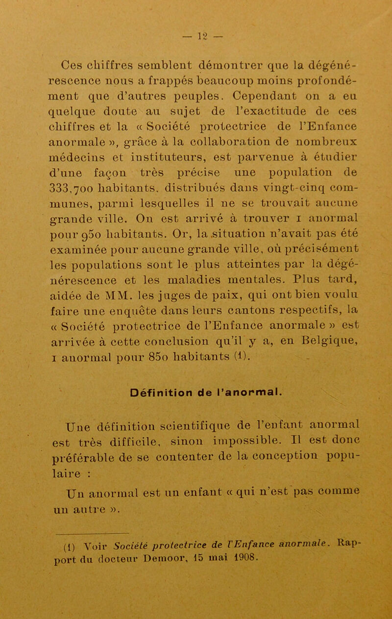 Ces chiffres semblent démontrer que la dégéné- rescence nous a frappés beaucoup moins profondé- ment que d’autres peuples. Cepeudant on a eu quelque doute au sujet de l’exactitude de ces chiffres et la « Société protectrice de l’Enfance anormale «, grâce à la collaboration de nombreux médecins et iustituteurs, est x^ai’venue à étudier d’une façon très précise une population de 333,700 habitants, distribués dans vingt-cinq com- munes, parmi lesquelles il ne se trouvait aucune grande ville. On est arrivé à trouver i anormal pour gSo habitants. Or, la .situation n’avait x^as été examinée pour aucune grande ville, où précisément les populations sont le plus atteintes par la dégé- nérescence et les maladies mentales. Plus tard, aidée de MM. les juges de paix, qui ont bien voulu faire une enquête dans leurs cantons respectifs, la « Société protectrice de l’Enfance anormale » est arrivée à cette conclusion qu’il y a, en Belgique, I anormal x^our 85o habitants (1). Définition de l’anormal. Une définition scientifique de l’enfant anormal est très difficile, sinon impossible. Il est donc préférable de se contenter de la conception popu- laire : Un anormal est un enfant cc qui n’est'pas comme un antre ». (1) Voit* Société protectrice de l'Enfance anormale. Rap- port (lu docteur Demoor, 15 mai 1908.